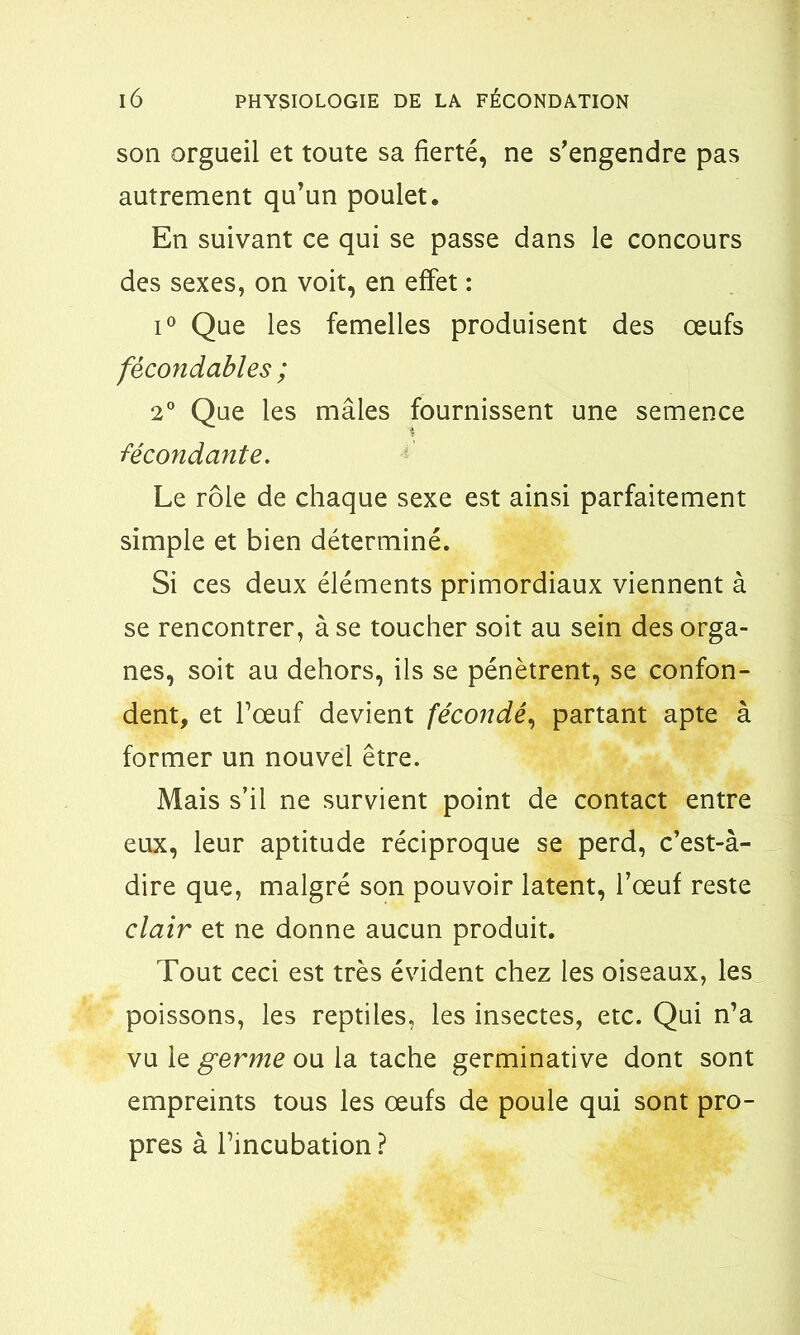 son orgueil et toute sa fierté, ne s'engendre pas autrement qu’un poulet. En suivant ce qui se passe dans le concours des sexes, on voit, en effet : i° Que les femelles produisent des œufs fécondables ; 2° Que les mâles fournissent une semence ■fécondante. Le rôle de chaque sexe est ainsi parfaitement simple et bien déterminé. Si ces deux éléments primordiaux viennent à se rencontrer, à se toucher soit au sein des orga- nes, soit au dehors, ils se pénètrent, se confon- dent, et l’œuf devient fécondé, partant apte à former un nouvel être. Mais s’il ne survient point de contact entre eux, leur aptitude réciproque se perd, c’est-à- dire que, malgré son pouvoir latent, l’œuf reste clair et ne donne aucun produit. Tout ceci est très évident chez les oiseaux, les poissons, les reptiles, les insectes, etc. Qui n’a vu le germe ou la tache germinative dont sont empreints tous les œufs de poule qui sont pro- pres à l’incubation ?