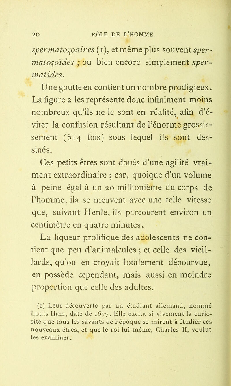 spermato\ociires ( i), et même plus souvent sper- matozoïdes ; ou bien encore simplement sper- matides. Une goutte en contient un nombre prodigieux. La figure 2 les représente donc infiniment moins nombreux qu’ils ne le sont en réalité, afin d’é- viter la confusion résultant de l’énorme grossis- sement (514 fois) sous lequel ils sont des- sinés. Ces petits êtres sont doués d’une agilité vrai- ment extraordinaire ; car, quoique d’un volume à peine égal à un 20 millionième du corps de l’homme, ils se meuvent avec une telle vitesse que, suivant Henle, ils parcourent environ un centimètre en quatre minutes. La liqueur prolifique des adolescents ne con- tient que peu d’animalcules ; et celle des vieil- lards, qu’on en croyait totalement dépourvue, en possède cependant, mais aussi en moindre proportion que celle des adultes. (1) Leur découverte par un étudiant allemand, nommé Louis Ham, date de 1677. Elle excita si vivement la curio- sité que tous les savants de l'époque se mirent à étudier ces nouveaux êtres, et que le roi lui-même, Charles II, voulut les examiner.