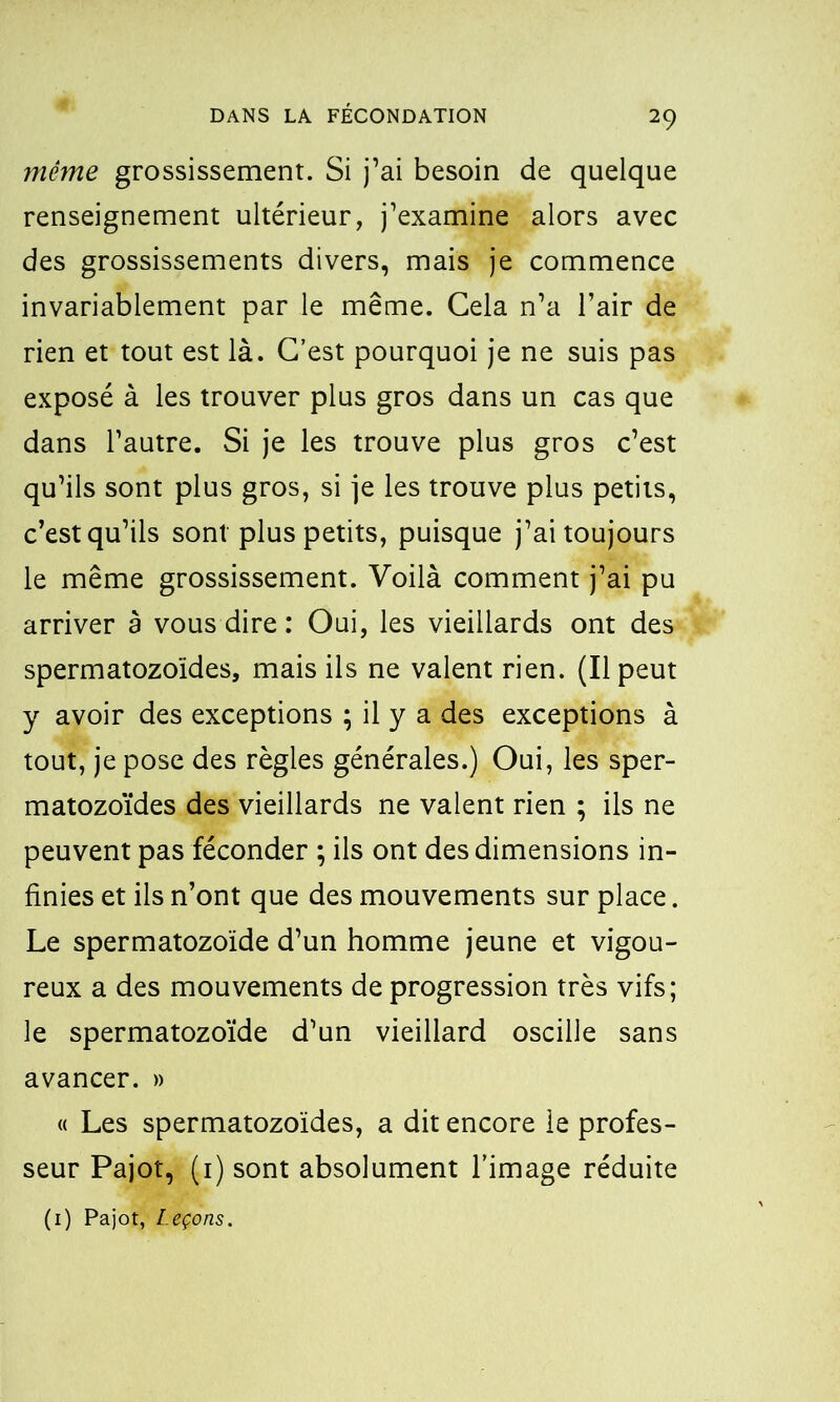 même grossissement. Si j’ai besoin de quelque renseignement ultérieur, j’examine alors avec des grossissements divers, mais je commence invariablement par le même. Cela n’a l’air de rien et tout est là. C’est pourquoi je ne suis pas exposé à les trouver plus gros dans un cas que dans l’autre. Si je les trouve plus gros c’est qu’ils sont plus gros, si je les trouve plus petits, c’est qu’ils sont plus petits, puisque j’ai toujours le meme grossissement. Voilà comment j’ai pu arriver a vous dire : Oui, les vieillards ont des spermatozoïdes, mais ils ne valent rien. (Il peut y avoir des exceptions ; il y a des exceptions à tout, je pose des règles générales.) Oui, les sper- matozoïdes des vieillards ne valent rien ; ils ne peuvent pas féconder ; ils ont des dimensions in- finies et ils n’ont que des mouvements sur place. Le spermatozoïde d’un homme jeune et vigou- reux a des mouvements de progression très vifs; le spermatozoïde d’un vieillard oscille sans avancer. » « Les spermatozoïdes, a dit encore le profes- seur Pajot, (1) sont absolument l’image réduite (1) Pajot, Leçons.