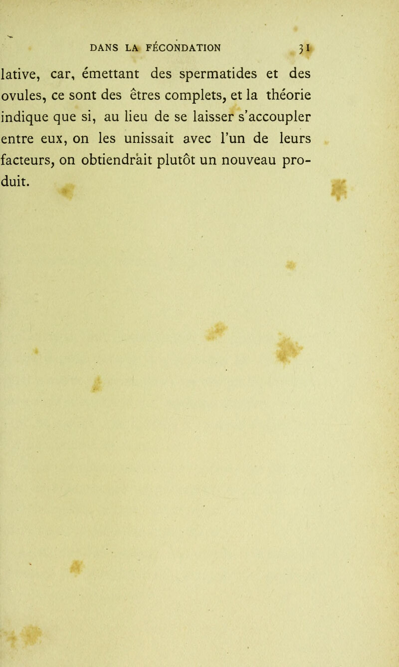 lative, car, émettant des spermatides et des ovules, ce sont des êtres complets, et la théorie indique que si, au lieu de se laisser s’accoupler entre eux, on les unissait avec l’un de leurs facteurs, on obtiendrait plutôt un nouveau pro- duit.