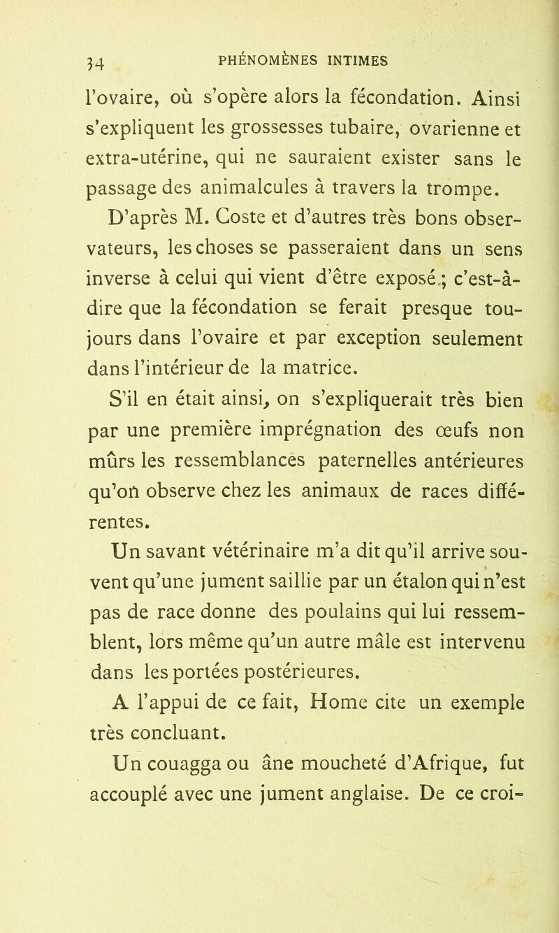 PHÉNOMÈNES INTIMES l’ovaire, où s’opère alors la fécondation. Ainsi s’expliquent les grossesses tubaire, ovarienne et extra-utérine, qui ne sauraient exister sans le passage des animalcules à travers la trompe. D’après M. Coste et d’autres très bons obser- vateurs, les choses se passeraient dans un sens inverse à celui qui vient d’être exposé.; c’est-à- dire que la fécondation se ferait presque tou- jours dans l’ovaire et par exception seulement dans l’intérieur de la matrice. S’il en était ainsi, on s’expliquerait très bien par une première imprégnation des œufs non mûrs les ressemblances paternelles antérieures qu’on observe chez les animaux de races diffé- rentes. Un savant vétérinaire m’a dit qu’il arrive sou- vent qu’une jument saillie par un étalon qui n’est pas de race donne des poulains qui lui ressem- blent, lors même qu’un autre mâle est intervenu dans les portées postérieures. A l’appui de ce fait, Home cite un exemple très concluant. Uncouaggaou âne moucheté d’Afrique, fut accouplé avec une jument anglaise. De ce croi-