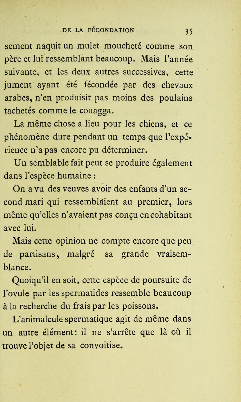 sement naquit un mulet moucheté comme son père et lui ressemblant beaucoup. Mais l’année suivante, et les deux autres successives, cette jument ayant été fécondée par des chevaux arabes, n’en produisit pas moins des poulains tachetés comme le couagga. La même chose a lieu pour les chiens, et ce phénomène dure pendant un temps que l’expé- rience n’a pas encore pu déterminer. Un semblable fait peut se produire également dans l'espèce humaine : On a vu des veuves avoir des enfants d’un se- cond mari qui ressemblaient au premier, lors même qu’elles n’avaient pas conçu en cohabitant avec lui. Mais cette opinion ne compte encore que peu de partisans, malgré sa grande vraisem- blance. Quoiqu’il en soit, cette espèce de poursuite de l’ovule par les spermatides ressemble beaucoup à la recherche du frais par les poissons. L’animalcule spermatique agit de même dans un autre élément: il ne s’arrête que là où il trouve l’objet de sa convoitise.