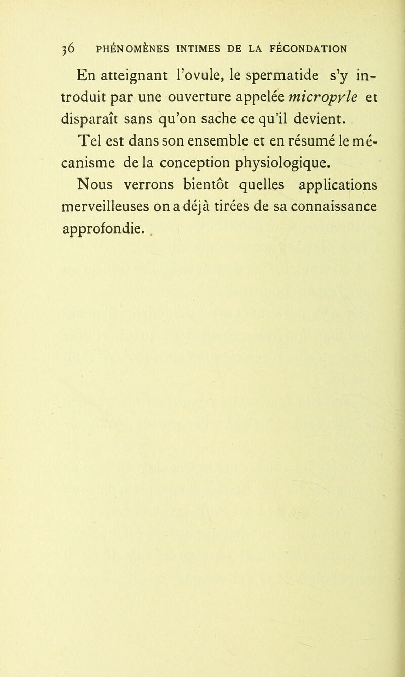 En atteignant l’ovule, le spermatide s’y in- troduit par une ouverture appelée micropyle et disparaît sans qu’on sache ce qu’il devient. Tel est dans son ensemble et en résumé le mé- canisme de la conception physiologique. Nous verrons bientôt quelles applications merveilleuses on a déjà tirées de sa connaissance approfondie.