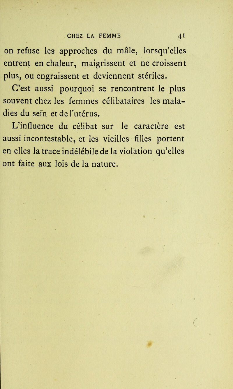 on refuse les approches du mâle, lorsqu’elles entrent en chaleur, maigrissent et ne croissent plus, ou engraissent et deviennent stériles. C’est aussi pourquoi se rencontrent le plus souvent chez les femmes célibataires les mala- dies du sein et de l’utérus. L’influence du célibat sur le caractère est aussi incontestable, et les vieilles filles portent en elles la trace indélébile de la violation qu’elles ont faite aux lois de la nature. c