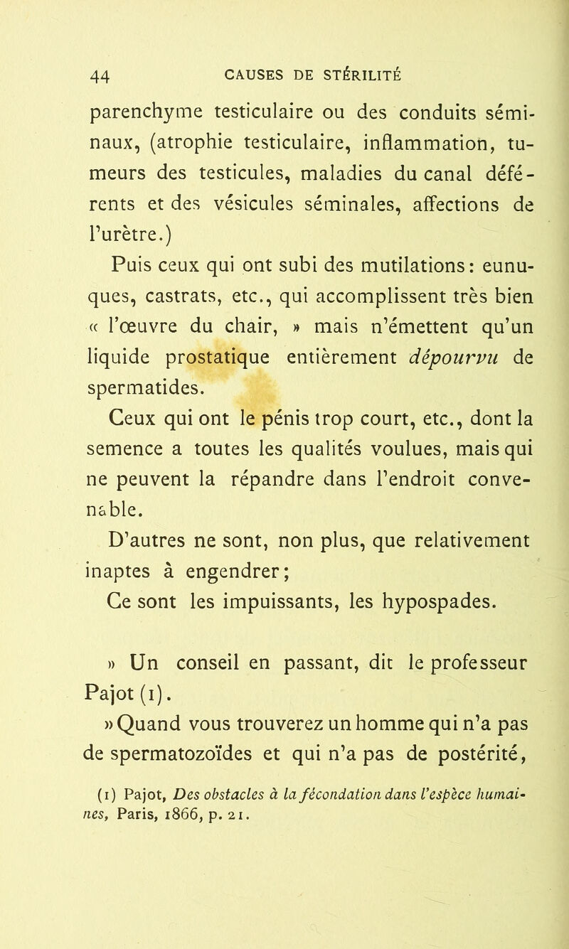 parenchyme testiculaire ou des conduits sémi- naux, (atrophie testiculaire, inflammation, tu- meurs des testicules, maladies du canal défé- rents et des vésicules séminales, affections de l’urètre.) Puis ceux qui ont subi des mutilations: eunu- ques, castrats, etc., qui accomplissent très bien « l’œuvre du chair, » mais n’émettent qu’un liquide prostatique entièrement dépourvu de spermatides. Ceux qui ont le pénis trop court, etc., dont la semence a toutes les qualités voulues, mais qui ne peuvent la répandre dans l’endroit conve- nable. D’autres ne sont, non plus, que relativement inaptes à engendrer; Ce sont les impuissants, les hypospades. » Un conseil en passant, dit le professeur Pajot (i). » Quand vous trouverez un homme qui n’a pas de spermatozoïdes et qui n’a pas de postérité, (i) Pajot, Des obstacles à la fécondation dans l'espèce humai- nes, Paris, 1866, p. 2i.