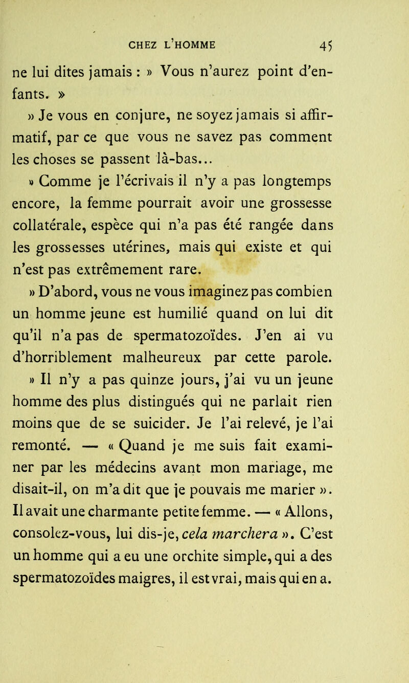 ne lui dites jamais : » Vous n’aurez point d’en- fants. » » Je vous en conjure, ne soyez jamais si affir- matif, par ce que vous ne savez pas comment les choses se passent là-bas... » Gomme je l’écrivais il n’y a pas longtemps encore, la femme pourrait avoir une grossesse collatérale, espèce qui n’a pas été rangée dans les grossesses utérines, mais qui existe et qui n’est pas extrêmement rare. » D’abord, vous ne vous imaginez pas combien un homme jeune est humilié quand on lui dit qu’il n’a pas de spermatozoïdes. J’en ai vu d’horriblement malheureux par cette parole. » Il n’y a pas quinze jours, j’ai vu un jeune homme des plus distingués qui ne parlait rien moins que de se suicider. Je l’ai relevé, je l’ai remonté. — « Quand je me suis fait exami- ner par les médecins avant mon mariage, me disait-il, on m’a dit que je pouvais me marier ». Il avait une charmante petite femme. — « Allons, consolez-vous, lui dis-je, cela marchera ». C’est un homme qui a eu une orchite simple, qui a des spermatozoïdes maigres, il est vrai, mais qui en a.