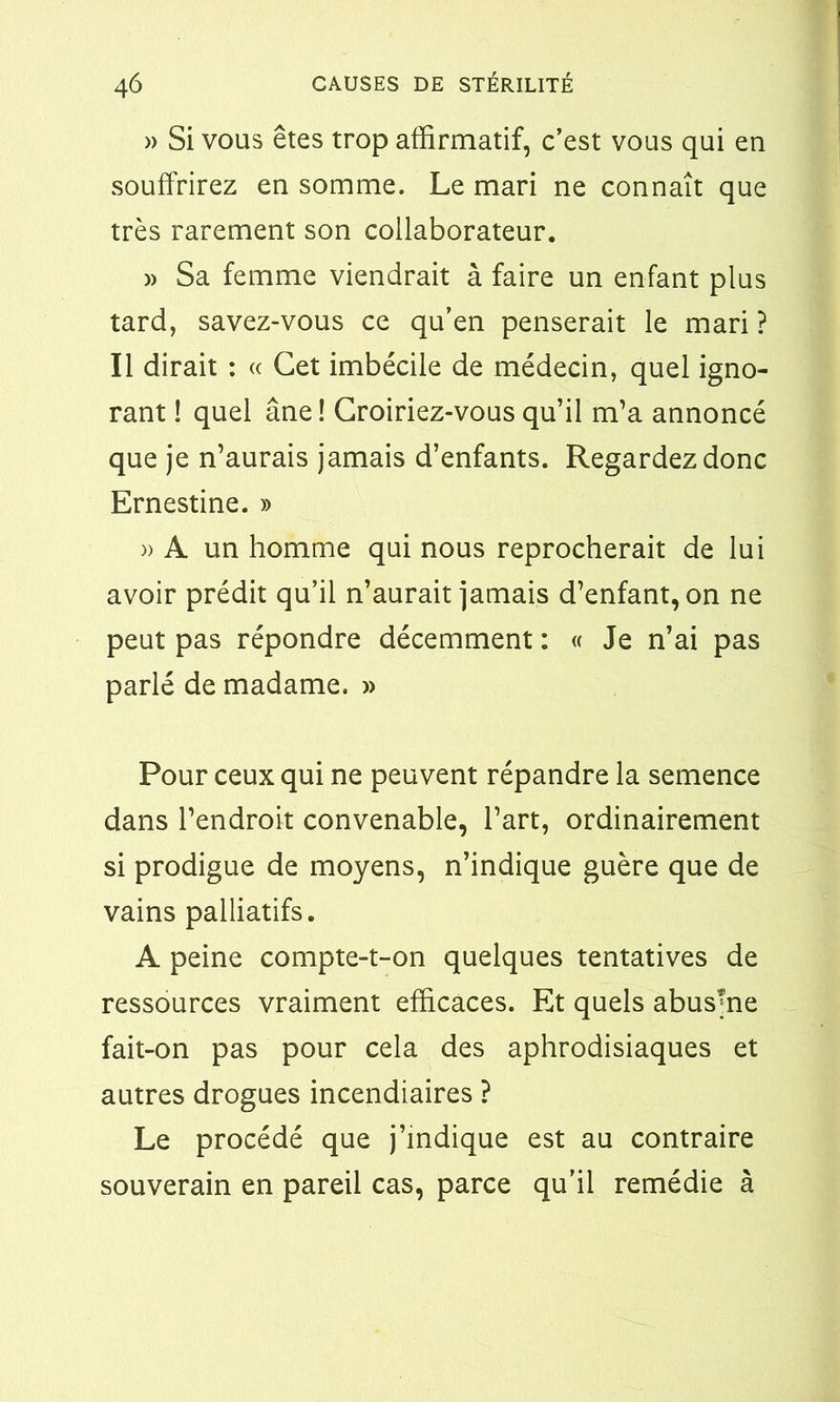 » Si vous êtes trop affirmatif, c’est vous qui en souffrirez en somme. Le mari ne connaît que très rarement son collaborateur. » Sa femme viendrait à faire un enfant plus tard, savez-vous ce qu’en penserait le mari ? Il dirait : « Cet imbécile de médecin, quel igno- rant ! quel âne ! Croiriez-vous qu’il m’a annoncé que je n’aurais jamais d’enfants. Regardez donc Ernestine. » )> A un homme qui nous reprocherait de lui avoir prédit qu’il n’aurait jamais d’enfant, on ne peut pas répondre décemment : « Je n’ai pas parlé de madame. » Pour ceux qui ne peuvent répandre la semence dans l’endroit convenable, l’art, ordinairement si prodigue de moyens, n’indique guère que de vains palliatifs. A peine compte-t-on quelques tentatives de ressources vraiment efficaces. Et quels abusme fait-on pas pour cela des aphrodisiaques et autres drogues incendiaires ? Le procédé que j’indique est au contraire souverain en pareil cas, parce qu’il remédie à