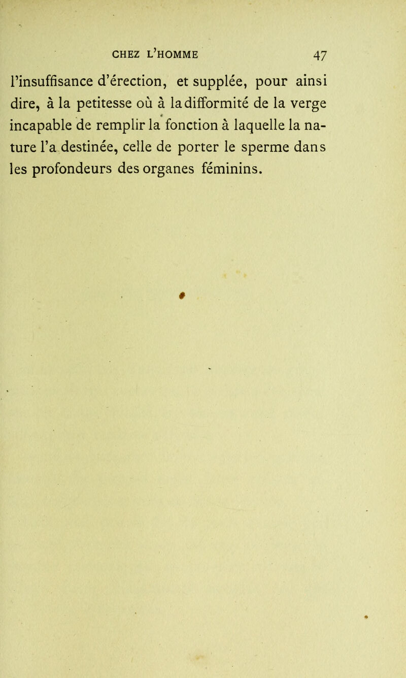 l’insuffisance d’érection, et supplée, pour ainsi dire, à la petitesse où à la difformité de la verge incapable de remplir la fonction à laquelle la na- ture l’a destinée, celle de porter le sperme dans les profondeurs des organes féminins.