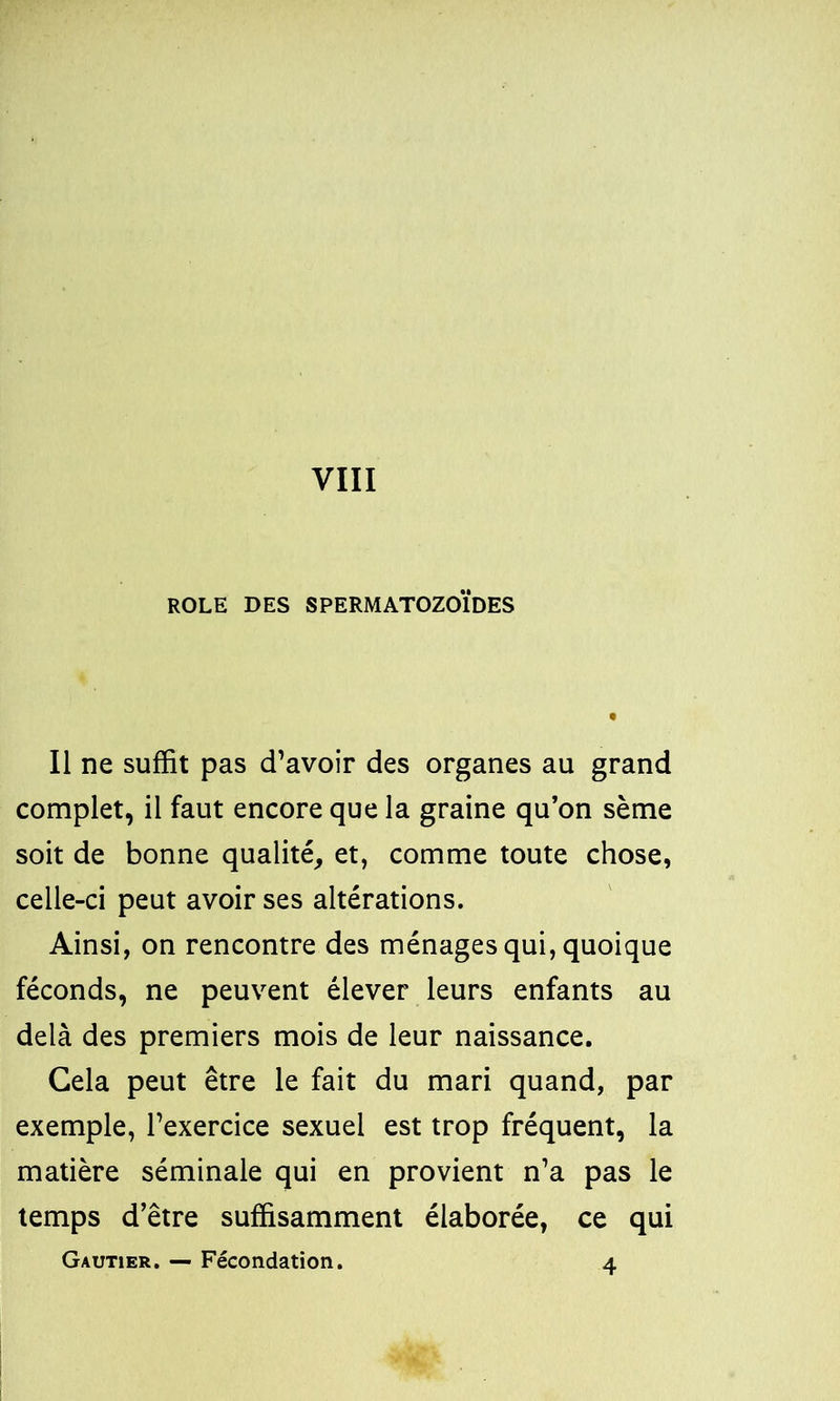 ROLE DES SPERMATOZOÏDES Il ne suffit pas d’avoir des organes au grand complet, il faut encore que la graine qu’on sème soit de bonne qualité, et, comme toute chose, celle-ci peut avoir ses altérations. Ainsi, on rencontre des ménages qui, quoique féconds, ne peuvent élever leurs enfants au delà des premiers mois de leur naissance. Gela peut être le fait du mari quand, par exemple, l’exercice sexuel est trop fréquent, la matière séminale qui en provient n’a pas le temps d’être suffisamment élaborée, ce qui Gautier. — Fécondation. 4