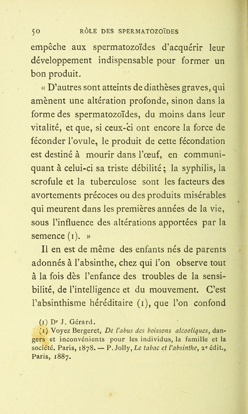 empêche aux spermatozoïdes d’acquérir leur développement indispensable pour former un bon produit. « D’autres sont atteints de diathèses graves, qui amènent une altération profonde, sinon dans la forme des spermatozoïdes, du moins dans leur vitalité, et que, si ceux-ci ont encore la force de féconder l’ovule, le produit de cette fécondation est destiné à mourir dans l’œuf, en communi- quant à celui-ci sa triste débilité; la syphilis, la scrofule et la tuberculose sont les facteurs des avortements précoces ou des produits misérables qui meurent dans les premières années de la vie, sous l’influence des altérations apportées par la semence (i). » Il en est de même des enfants nés de parents adonnés à l’absinthe, chez qui l’on observe tout à la fois dès l’enfance des troubles de la sensi- bilité, de l’intelligence et du mouvement. C’est l’absinthisme héréditaire (i), que l’on confond (i) Dr J. Gérard. (i) Voyez Bergeret, De l’abus des boissons alcooliques, dan- gers et inconvénients pour les individus, la famille et la société. Paris, 1878. — P. Jolly, Le tabac et l’absinthe, 2e édit., Paris, 1887.