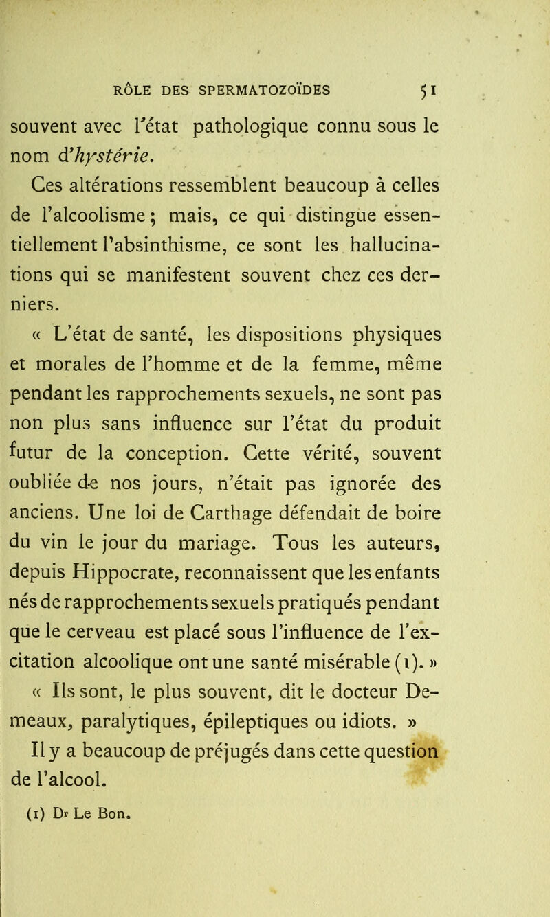 souvent avec l'état pathologique connu sous le nom d'hystérie. Ces altérations ressemblent beaucoup à celles de l’alcoolisme ; mais, ce qui distingue essen- tiellement l’absinthisme, ce sont les hallucina- tions qui se manifestent souvent chez ce s der- niers. « L’état de santé, les dispositions physiques et morales de l’homme et de la femme, même pendant les rapprochements sexuels, ne sont pas non plus sans influence sur l’état du produit futur de la conception. Cette vérité, souvent oubliée de nos jours, n’était pas ignorée des anciens. Une loi de Carthage défendait de boire du vin le jour du mariage. Tous les auteurs, depuis Hippocrate, reconnaissent que les enfants nés de rapprochements sexuels pratiqués pendant que le cerveau est placé sous l’influence de l’ex- citation alcoolique ont une santé misérable (i). » « Ils sont, le plus souvent, dit le docteur De- meaux, paralytiques, épileptiques ou idiots. » Il y a beaucoup de préjugés dans cette question de l’alcool. (i) Dr Le Bon.