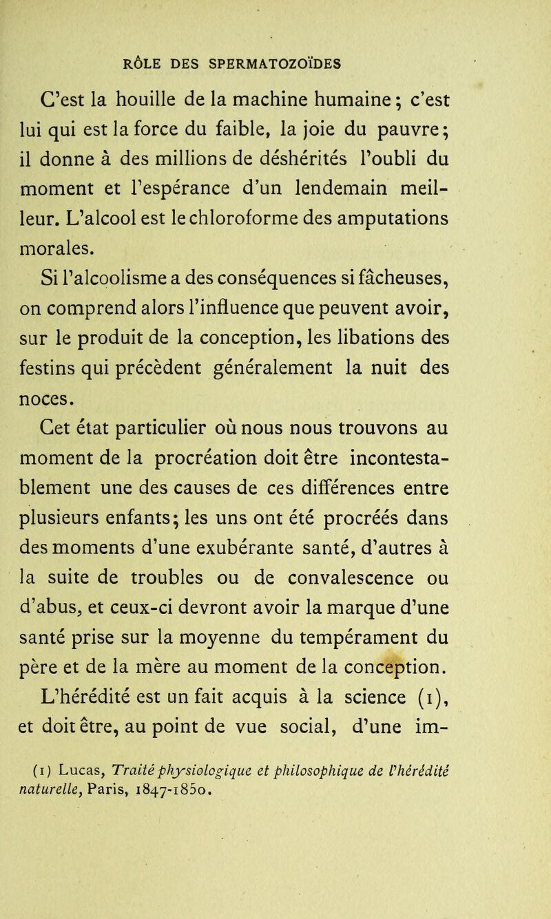 C’est la houille de la machine humaine ; c’est lui qui est la force du faible, la joie du pauvre; il donne à des millions de déshérités l’oubli du moment et l’espérance d’un lendemain meil- leur. L’alcool est le chloroforme des amputations morales. Si l’alcoolisme a des conséquences si fâcheuses, on comprend alors l’influence que peuvent avoir, sur le produit de la conception, les libations des festins qui précèdent généralement la nuit des noces. Cet état particulier où nous nous trouvons au moment de la procréation doit être incontesta- blement une des causes de ces différences entre plusieurs enfants; les uns ont été procréés dans des moments d’une exubérante santé, d’autres à la suite de troubles ou de convalescence ou d’abus, et ceux-ci devront avoir la marque d’une santé prise sur la moyenne du tempérament du père et de la mère au moment de la conception. L’hérédité est un fait acquis à la science (i), et doit être, au point de vue social, d’une im- (i) Lucas, Traité physiologique et philosophique de V hérédité naturelle, Paris, 1847-1850.