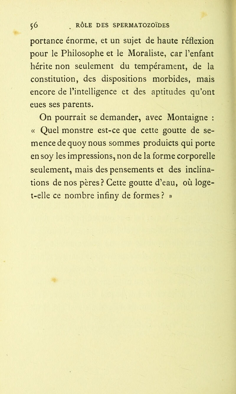 portance énorme, et un sujet de haute réflexion pour le Philosophe et le Moraliste, car l’enfant hérite non seulement du tempérament, de la constitution, des dispositions morbides, mais encore de l’intelligence et des aptitudes qu’ont eues ses parents. On pourrait se demander, avec Montaigne : « Quel monstre est-ce que cette goutte de se- mence de quoy nous sommes produicts qui porte en soy les impressions, non de la forme corporelle seulement, mais des pensements et des inclina- tions de nos pères? Cette goutte d’eau, où loge- t-elle ce nombre infiny de formes? »