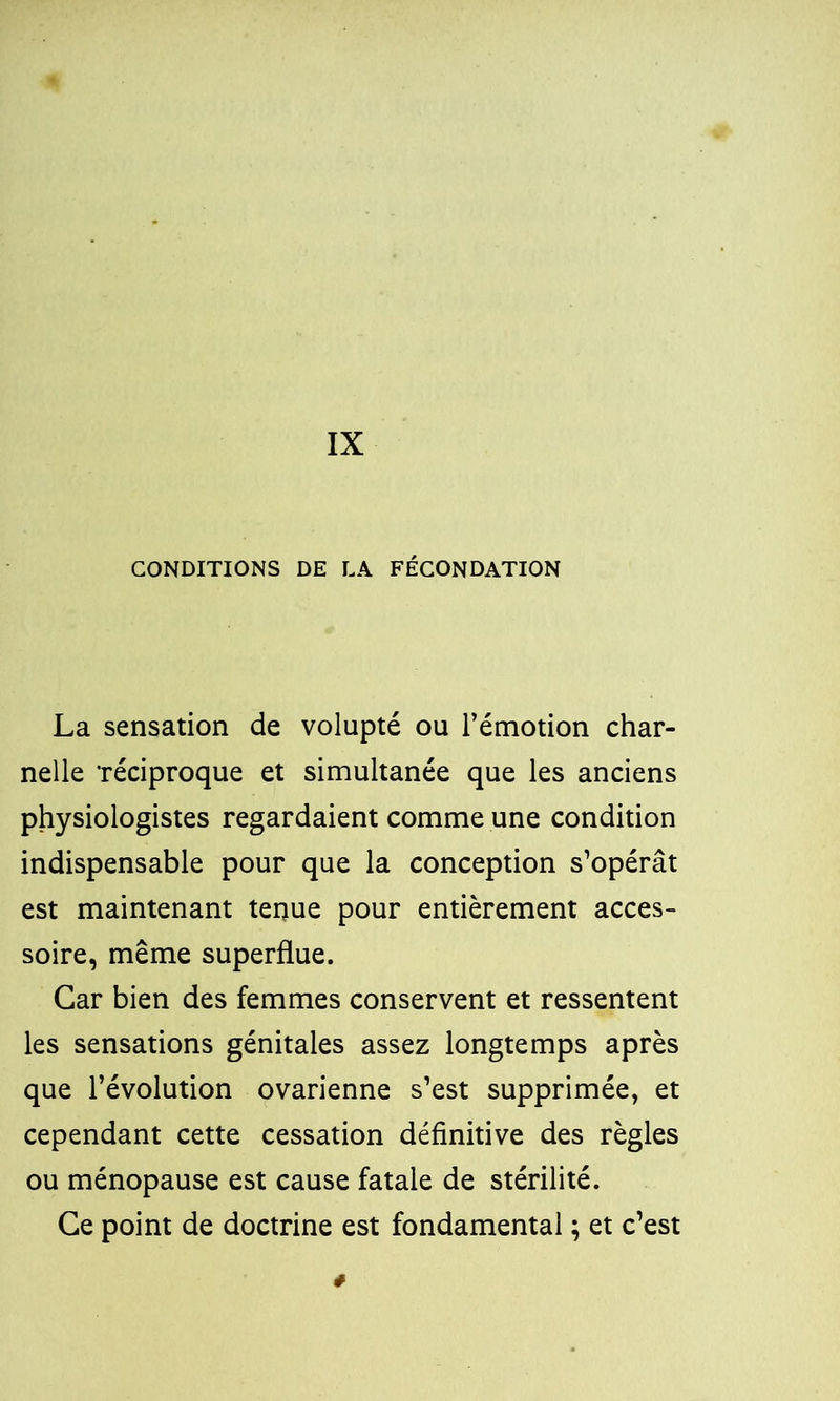 IX CONDITIONS DE LA FÉCONDATION La sensation de volupté ou l’émotion char- nelle 'réciproque et simultanée que les anciens physiologistes regardaient comme une condition indispensable pour que la conception s’opérât est maintenant tenue pour entièrement acces- soire, même superflue. Car bien des femmes conservent et ressentent les sensations génitales assez longtemps après que l’évolution ovarienne s’est supprimée, et cependant cette cessation définitive des règles ou ménopause est cause fatale de stérilité. Ce point de doctrine est fondamental ; et c’est #