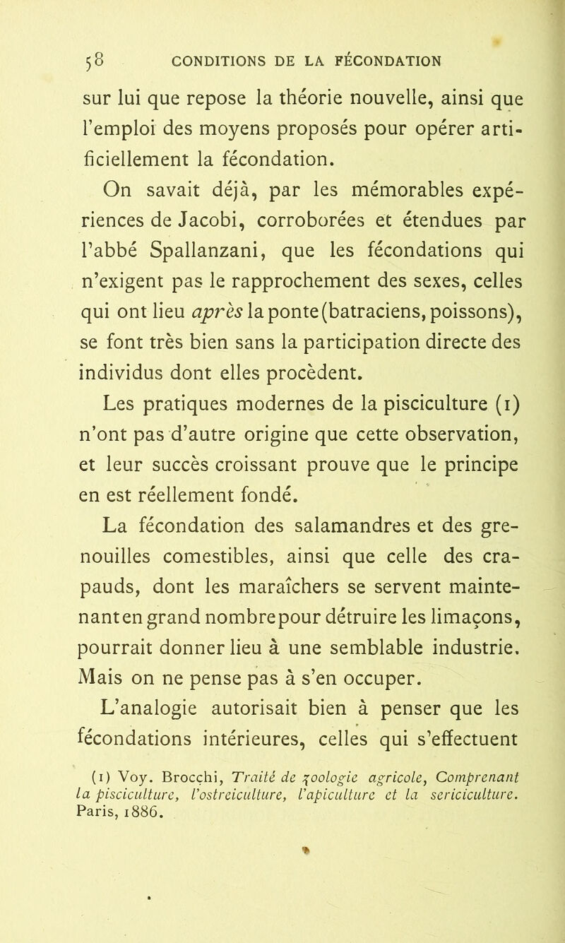 sur lui que repose la théorie nouvelle, ainsi que l’emploi des moyens proposés pour opérer arti- ficiellement la fécondation. On savait déjà, par les mémorables expé- riences de Jacobi, corroborées et étendues par l’abbé Spallanzani, que les fécondations qui n’exigent pas le rapprochement des sexes, celles qui ont lieu après la ponte (batraciens, poissons), se font très bien sans la participation directe des individus dont elles procèdent. Les pratiques modernes de la pisciculture (1) n’ont pas d’autre origine que cette observation, et leur succès croissant prouve que le principe en est réellement fondé. La fécondation des salamandres et des gre- nouilles comestibles, ainsi que celle des cra- pauds, dont les maraîchers se servent mainte- nant en grand nombrepour détruire les limaçons, pourrait donner lieu à une semblable industrie. Mais on ne pense pas à s’en occuper. L’analogie autorisait bien à penser que les fécondations intérieures, celles qui s’effectuent (1) Voy. Brocçhi, Traité de zoologie agricole, Comprenant la pisciculture, Vostréiculture, l’apiculture et la sériciculture. Paris, 1886. %