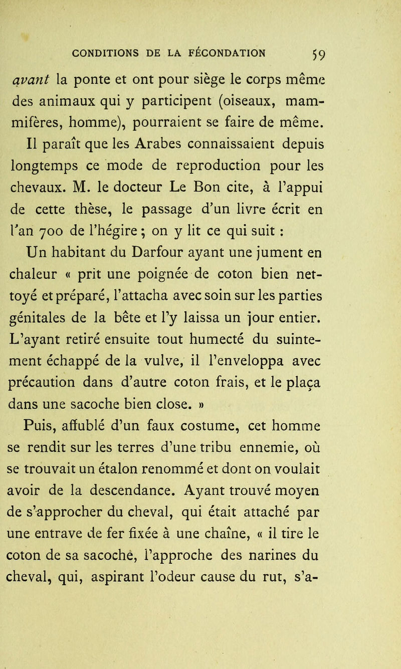 qvarit la ponte et ont pour siège le corps même des animaux qui y participent (oiseaux, mam- mifères, homme), pourraient se faire de même. Il paraît que les Arabes connaissaient depuis longtemps ce mode de reproduction pour les chevaux. M. le docteur Le Bon cite, à l’appui de cette thèse, le passage d’un livre écrit en Tan 700 de l’hégire ; on y lit ce qui suit : Un habitant du Darfour ayant une jument en chaleur « prit une poignée de coton bien net- toyé et préparé, l’attacha avec soin sur les parties génitales de la bête et l’y laissa un jour entier. L’ayant retiré ensuite tout humecté du suinte- ment échappé de la vulve, il l’enveloppa avec précaution dans d’autre coton frais, et le plaça dans une sacoche bien close. » Puis, affublé d’un faux costume, cet homme se rendit sur les terres d’une tribu ennemie, où se trouvait un étalon renommé et dont on voulait avoir de la descendance. Ayant trouvé moyen de s’approcher du cheval, qui était attaché par une entrave de fer fixée à une chaîne, « il tire le coton de sa sacoche, l’approche des narines du cheval, qui, aspirant l’odeur cause du rut, s’a-