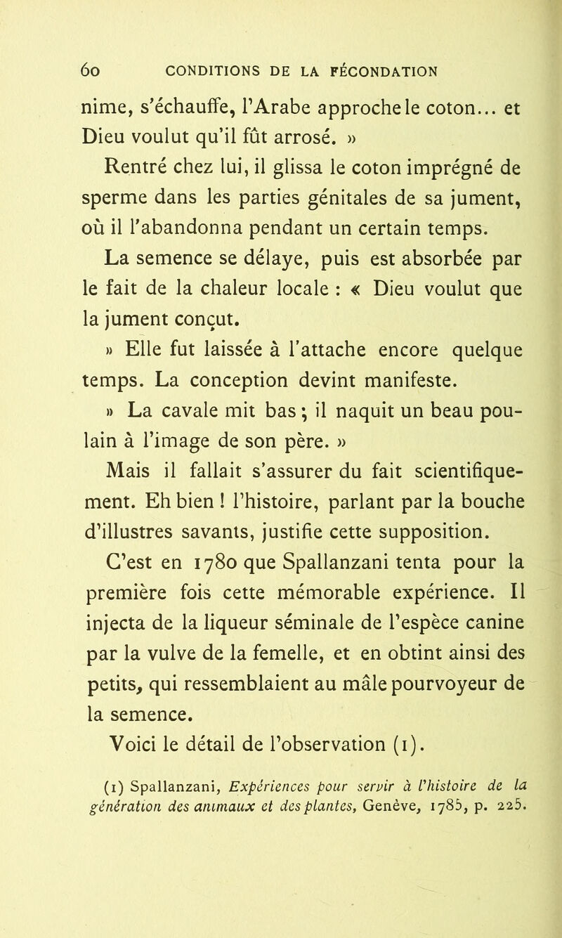 nime, s'échauffe, l’Arabe approche le coton... et Dieu voulut qu’il fût arrosé. » Rentré chez lui, il glissa le coton imprégné de sperme dans les parties génitales de sa jument, où il l’abandonna pendant un certain temps. La semence se délaye, puis est absorbée par le fait de la chaleur locale : « Dieu voulut que la jument conçut. » Elle fut laissée à l’attache encore quelque temps. La conception devint manifeste. » La cavale mit bas ; il naquit un beau pou- lain à l’image de son père. » Mais il fallait s’assurer du fait scientifique- ment. Eh bien ! l’histoire, parlant par la bouche d’illustres savants, justifie cette supposition. C’est en 1780 que Spallanzani tenta pour la première fois cette mémorable expérience. Il injecta de la liqueur séminale de l’espèce canine par la vulve de la femelle, et en obtint ainsi des petits, qui ressemblaient au mâle pourvoyeur de la semence. Voici le détail de l’observation (1). (1) Spallanzani, Expériences pour servir à L'histoire de la génération des animaux et des plantes, Genève, 1785, p. 225.