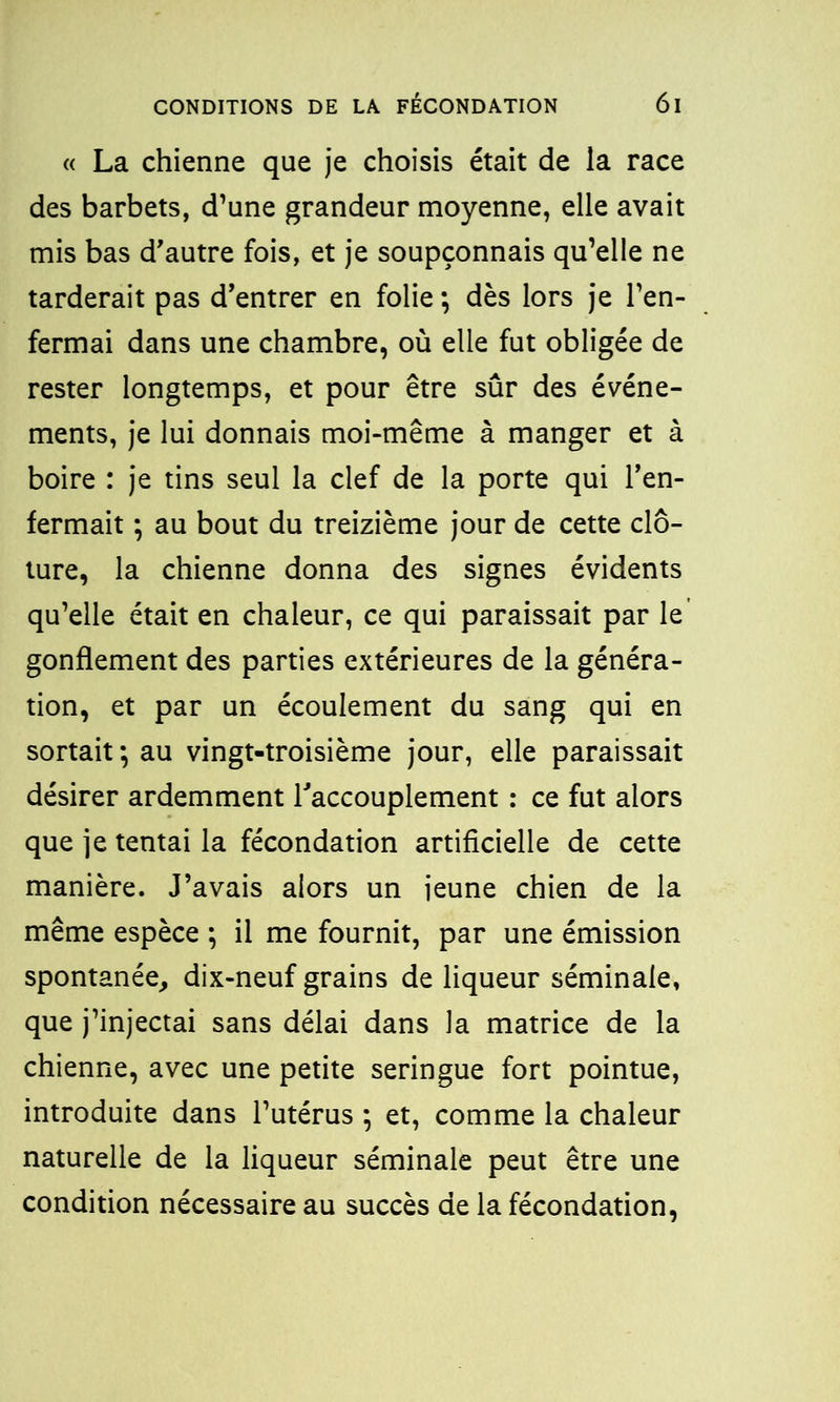 « La chienne que je choisis était de la race des barbets, d’une grandeur moyenne, elle avait mis bas d'autre fois, et je soupçonnais qu’elle ne tarderait pas d’entrer en folie ; dès lors je l’en- fermai dans une chambre, où elle fut obligée de rester longtemps, et pour être sûr des événe- ments, je lui donnais moi-même à manger et à boire : je tins seul la clef de la porte qui l’en- fermait ; au bout du treizième jour de cette clô- ture, la chienne donna des signes évidents qu’elle était en chaleur, ce qui paraissait par le gonflement des parties extérieures de la généra- tion, et par un écoulement du sang qui en sortait*, au vingt-troisième jour, elle paraissait désirer ardemment l’accouplement : ce fut alors que je tentai la fécondation artificielle de cette manière. J’avais alors un jeune chien de la même espèce ; il me fournit, par une émission spontanée, dix-neuf grains de liqueur séminale, que j’injectai sans délai dans la matrice de la chienne, avec une petite seringue fort pointue, introduite dans l’utérus ; et, comme la chaleur naturelle de la liqueur séminale peut être une condition nécessaire au succès de la fécondation,