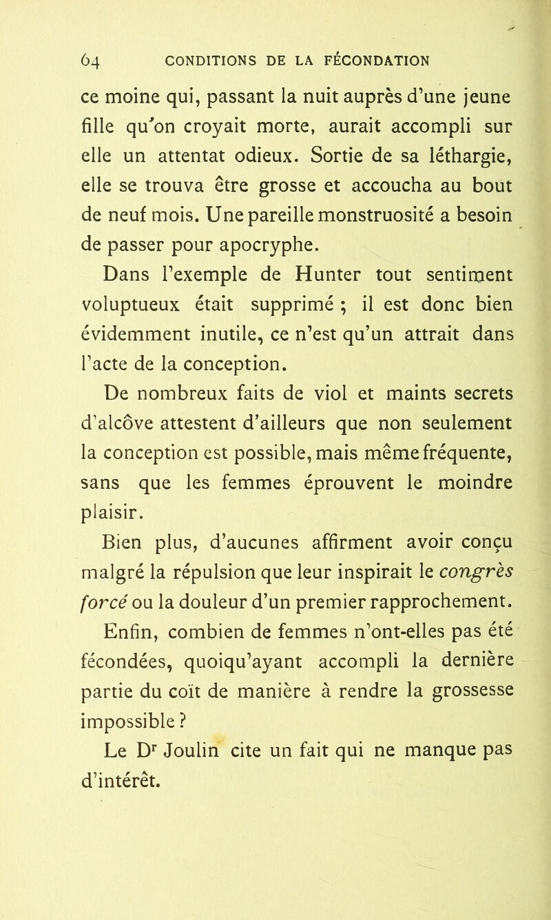 ce moine qui, passant la nuit auprès d’une jeune fille qu'on croyait morte, aurait accompli sur elle un attentat odieux. Sortie de sa léthargie, elle se trouva être grosse et accoucha au bout de neuf mois. Une pareille monstruosité a besoin de passer pour apocryphe. Dans l’exemple de Hunter tout sentiment voluptueux était supprimé ; il est donc bien évidemment inutile, ce n’est qu’un attrait dans l’acte de la conception. De nombreux faits de viol et maints secrets d’alcôve attestent d’ailleurs que non seulement la conception est possible, mais même fréquente, sans que les femmes éprouvent le moindre plaisir. Bien plus, d’aucunes affirment avoir conçu malgré la répulsion que leur inspirait le congrès forcé ou la douleur d’un premier rapprochement. Enfin, combien de femmes n’ont-elles pas été fécondées, quoiqu’ayant accompli la dernière partie du coït de manière à rendre la grossesse impossible ? Le Dr Joulin cite un fait qui ne manque pas d’intérêt.