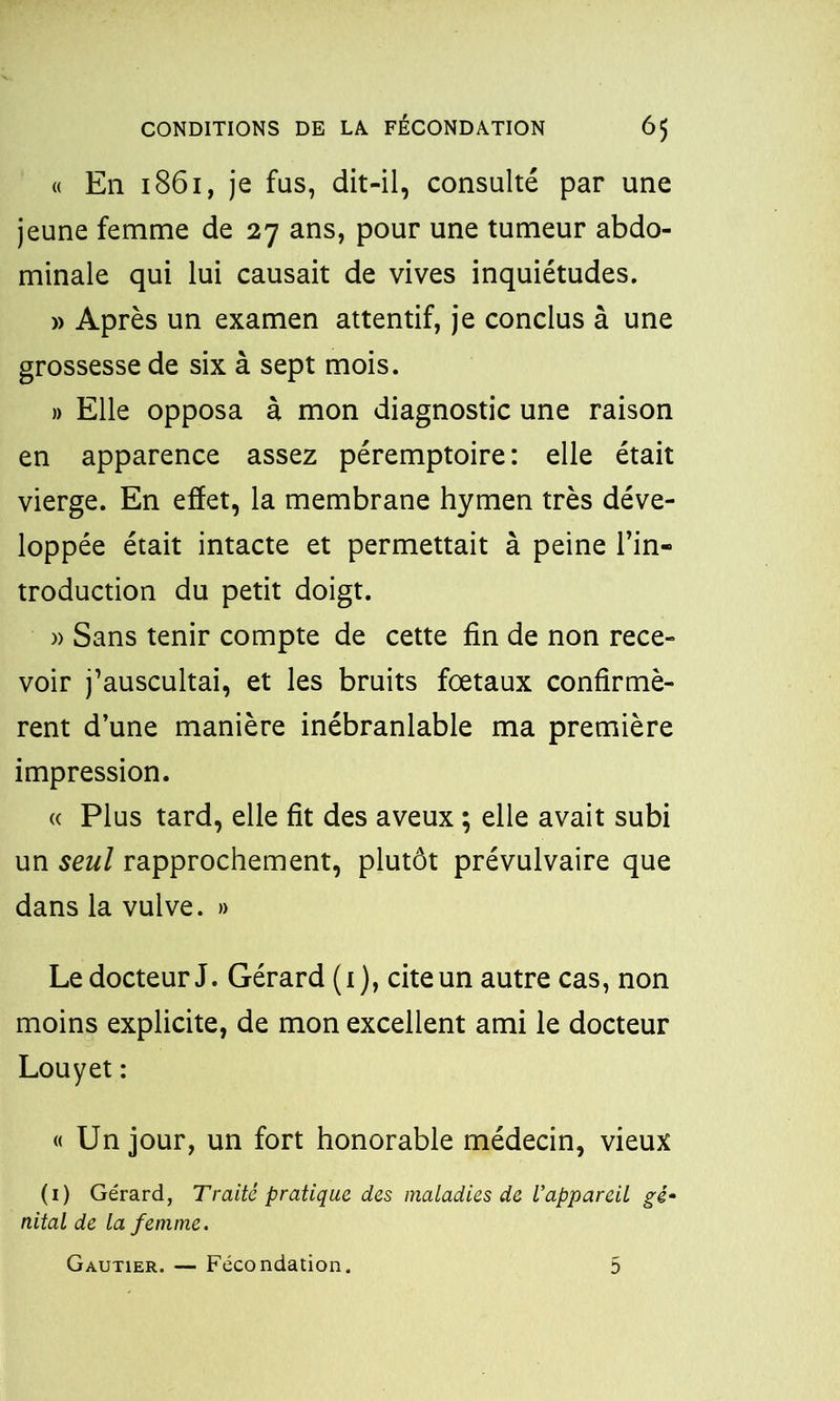 « En 1861, je fus, dit-il, consulté par une jeune femme de 27 ans, pour une tumeur abdo- minale qui lui causait de vives inquiétudes. » Après un examen attentif, je conclus à une grossesse de six à sept mois. » Elle opposa à mon diagnostic une raison en apparence assez péremptoire: elle était vierge. En effet, la membrane hymen très déve- loppée était intacte et permettait à peine l’in- troduction du petit doigt. )> Sans tenir compte de cette fin de non rece- voir j’auscultai, et les bruits foetaux confirmè- rent d’une manière inébranlable ma première impression. « Plus tard, elle fit des aveux ; elle avait subi un seul rapprochement, plutôt prévulvaire que dans la vulve. » Le docteur J. Gérard (1), cite un autre cas, non moins explicite, de mon excellent ami le docteur Louyet : « Un jour, un fort honorable médecin, vieux (1) Gérard, Traité pratique des maladies de l'appareil gè~ nital de la femme. Gautier. — Fécondation. 5