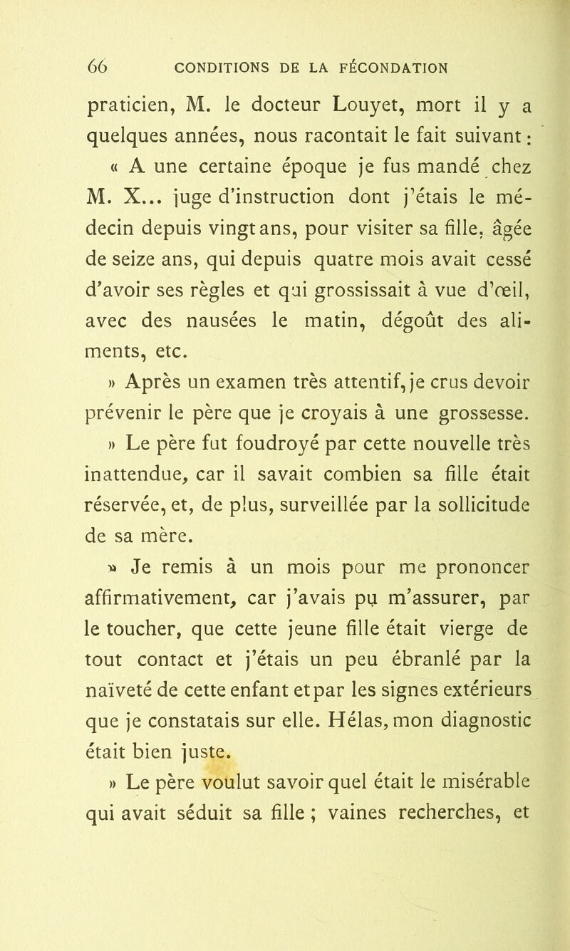 praticien, M. le docteur Louyet, mort il y a quelques années, nous racontait le fait suivant : « A une certaine époque je fus mandé chez M. X... juge d’instruction dont j’étais le mé- decin depuis vingt ans, pour visiter sa fille, âgée de seize ans, qui depuis quatre mois avait cessé d’avoir ses règles et qui grossissait à vue d’œil, avec des nausées le matin, dégoût des ali- ments, etc. » Après un examen très attentif, je crus devoir prévenir le père que je croyais à une grossesse. » Le père fut foudroyé par cette nouvelle très inattendue, car il savait combien sa fille était réservée, et, de plus, surveillée par la sollicitude de sa mère. » Je remis à un mois pour me prononcer affirmativement, car j’avais pu m’assurer, par le toucher, que cette jeune fille était vierge de tout contact et j’étais un peu ébranlé par la naïveté de cette enfant et par les signes extérieurs que je constatais sur elle. Hélas, mon diagnostic était bien juste. » Le père voulut savoir quel était le misérable qui avait séduit sa fille ; vaines recherches, et