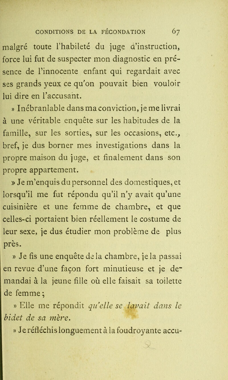 malgré toute l’habileté du juge d’instruction, force lui fut de suspecter mon diagnostic en pré- sence de l’innocente enfant qui regardait avec ses grands yeux ce qu’on pouvait bien vouloir lui dire en l’accusant. » Inébranlable dans ma conviction, je me livrai à une véritable enquête sur les habitudes de la famille, sur les sorties, sur les occasions, etc., bref, je dus borner mes investigations dans la propre maison du juge, et finalement dans son propre appartement. » Je m’enquis du personnel des domestiques, et lorsqu’il me fut répondu qu’il n’y avait qu’une cuisinière et une femme de chambre, et que celles-ci portaient bien réellement le costume de leur sexe, je dus étudier mon problème de plus près. » Je fis une enquête de la chambre, je la passai en revue d’une façon fort minutieuse et je de“ mandai à la jeune fille où elle faisait sa toilette de femme ; » Elle me répondit qil’elle se lavait dans le bidet de sa mère. » Je réfléchis longuement à la foudroyante accu-