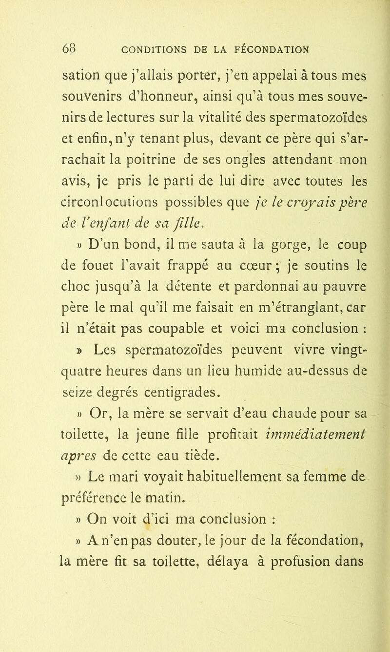 sation que j’allais porter, j’en appelai à tous mes souvenirs d’honneur, ainsi qu’à tous mes souve- nirs de lectures sur la vitalité des spermatozoïdes et enfin, n’y tenant plus, devant ce père qui s’ar- rachait la poitrine de ses ongles attendant mon avis, je pris le parti de lui dire avec toutes les circonlocutions possibles que je le croyais père de Venfant de sa fille. » D’un bond, il me sauta à la gorge, le coup de fouet l’avait frappé au cœur ; je soutins le choc jusqu’à la détente et pardonnai au pauvre père le mal qu’il me faisait en m’étranglant, car il n’était pas coupable et voici ma conclusion : » Les spermatozoïdes peuvent vivre vingt- quatre heures dans un lieu humide au-dessus de seize degrés centigrades. » Or, la mère se servait d’eau chaude pour sa toilette, la jeune fille profitait immédiatement apres de cette eau tiède. » Le mari voyait habituellement sa femme de préférence le matin. » On voit d’ici ma conclusion : » A n’en pas douter, le jour de la fécondation, la mère fit sa toilette, délaya à profusion dans