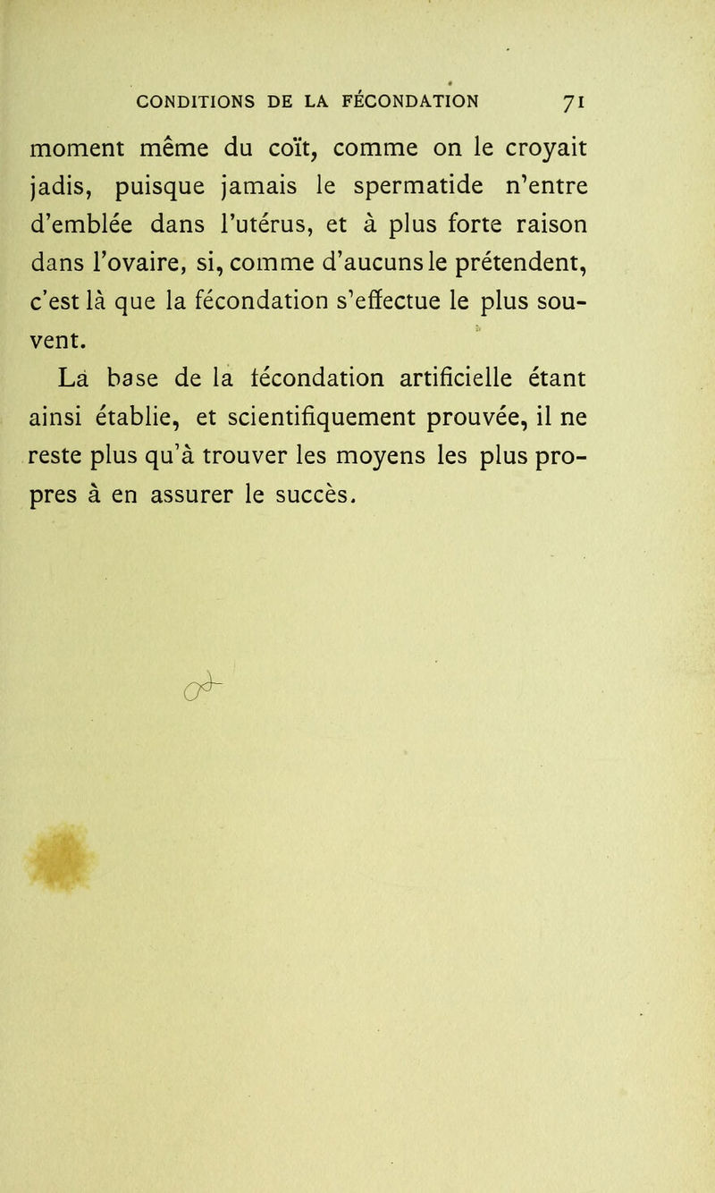 moment même du coït, comme on le croyait jadis, puisque jamais le spermatide n’entre d’emblée dans l’utérus, et à plus forte raison dans l’ovaire, si, comme d’aucuns le prétendent, c’est là que la fécondation s’effectue le plus sou- vent. Là base de la fécondation artificielle étant ainsi établie, et scientifiquement prouvée, il ne reste plus qu’à trouver les moyens les plus pro- pres à en assurer le succès.