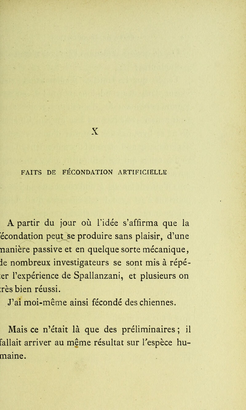 X FAITS DE FÉCONDATION ARTIFICIELLE A partir du jour où l’idée s’affirma que la écondation peiÿ_^e produire sans plaisir, d’une nanière passive et en quelque sorte mécanique, le nombreux investigateurs se sont mis à répé- ;er l’expérience de Spallanzani, et plusieurs on :rès bien réussi. J’ai moi-même ainsi fécondé des chiennes. Mais ce n’était là que des préliminaires ; il fallait arriver au meme résultat sur l'espèce hu-