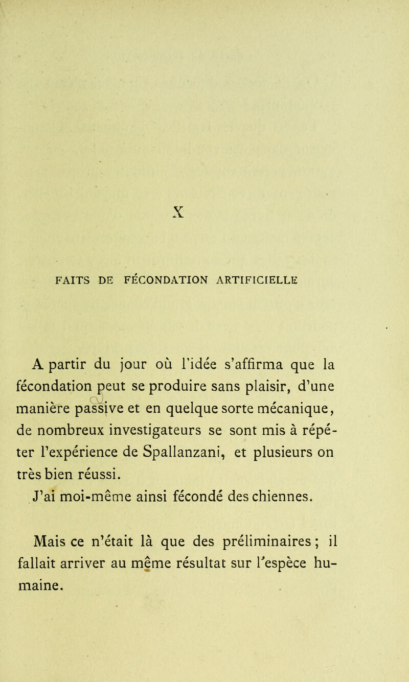 FAITS DE FÉCONDATION ARTIFICIELLE A partir du jour où l’idée s’affirma que la fécondation peut se produire sans plaisir, d’une manière passive et en quelque sorte mécanique, de nombreux investigateurs se sont mis à répé- ter l’expérience de Spallanzani, et plusieurs on très bien réussi. J’ai moi-même ainsi fécondé des chiennes. Mais ce n’était là que des préliminaires; il fallait arriver au meme résultat sur l'espèce hu-