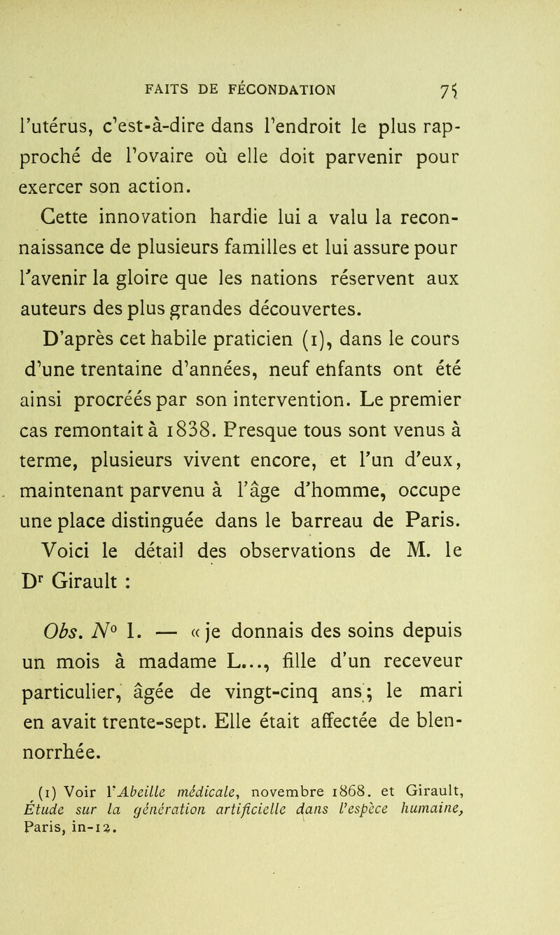 l’utérus, c’est-à-dire dans l’endroit le plus rap- proché de l’ovaire où elle doit parvenir pour exercer son action. Cette innovation hardie lui a valu la recon- naissance de plusieurs familles et lui assure pour l'avenir la gloire que les nations réservent aux auteurs des plus grandes découvertes. D’après cet habile praticien (i), dans le cours d’une trentaine d’années, neuf etifants ont été ainsi procréés par son intervention. Le premier cas remontait à 1838. Presque tous sont venus à terme, plusieurs vivent encore, et l’un d’eux, maintenant parvenu à l’âge d’homme, occupe une place distinguée dans le barreau de Paris. Voici le détail des observations de M. le Dr Girault : Obs. N° l. — «je donnais des soins depuis un mois à madame L..., fille d’un receveur particulier, âgée de vingt-cinq ans; le mari en avait trente-sept. Elle était affectée de blen- norrhée. (i) Voir Y Abeille médicale, novembre 1868. et Girault, Étude sur la génération artificielle dans l’espèce humaine, Paris, in-ia.