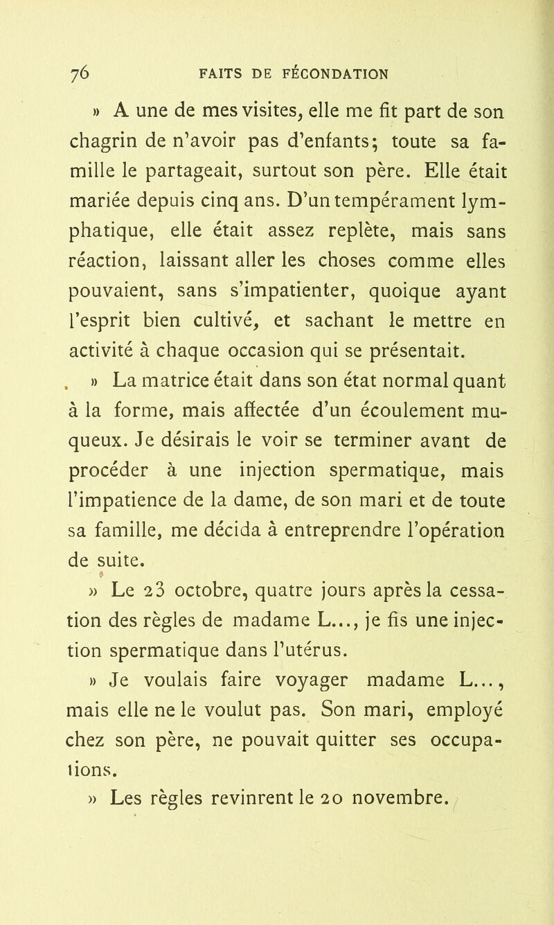 » A une de mes visites, elle me fit part de son chagrin de n’avoir pas d’enfants; toute sa fa- mille le partageait, surtout son père. Elle était mariée depuis cinq ans. D’un tempérament lym- phatique, elle était assez replète, mais sans réaction, laissant aller les choses comme elles pouvaient, sans s’impatienter, quoique ayant l’esprit bien cultivé, et sachant le mettre en activité à chaque occasion qui se présentait. . » La matrice était dans son état normal quant à la forme, mais affectée d’un écoulement mu- queux. Je désirais le voir se terminer avant de procéder à une injection spermatique, mais l’impatience de la dame, de son mari et de toute sa famille, me décida à entreprendre l’opération de suite. * » Le 2 3 octobre, quatre jours après la cessa- tion des règles de madame L.,., je fis une injec- tion spermatique dans l’utérus. » Je voulais faire voyager madame L..., mais elle ne le voulut pas. Son mari, employé chez son père, ne pouvait quitter ses occupa- tions. » Les règles revinrent le 20 novembre.