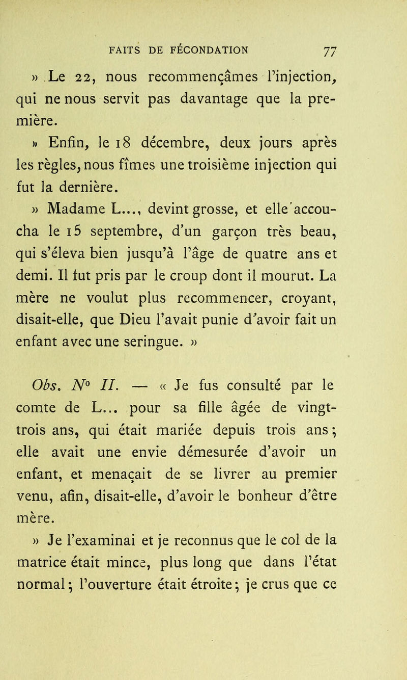 » Le 22, nous recommençâmes l’injection, qui ne nous servit pas davantage que la pre- mière. >» Enfin, le 18 décembre, deux jours après les règles, nous fîmes une troisième injection qui fut la dernière. » Madame L..., devint grosse, et elle'accou- cha le i5 septembre, d’un garçon très beau, qui s’éleva bien jusqu’à l’âge de quatre ans et demi. Il tut pris par le croup dont il mourut. La mère ne voulut plus recommencer, croyant, disait-elle, que Dieu l’avait punie d'avoir fait un enfant avec une seringue. » Obs. N° IL — «Je fus consulté par le comte de L... pour sa fille âgée de vingt- trois ans, qui était mariée depuis trois ans ; elle avait une envie démesurée d’avoir un enfant, et menaçait de se livrer au premier venu, afin, disait-elle, d’avoir le bonheur d'être mère. » Je l’examinai et je reconnus que le col de la matrice était mince, plus long que dans l’état normal; l’ouverture était étroite; je crus que ce