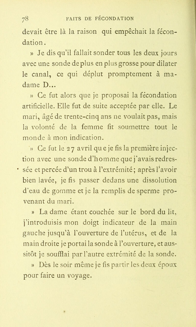 devait être là la raison qui empêchait la fécon- dation . » Je dis qu’il fallait sonder tous les deux jours avec une sonde de plus en plus grosse pour dilater le canal, ce qui déplut promptement à ma- dame D... » Ce fut alors que je proposai la fécondation artificielle. Elle fut de suite acceptée par elle. Le mari, âgé de trente-cinq ans ne voulait pas, mais la volonté de la femme fit soumettre tout le monde à mon indication. » Ce fut le 27 avril qu e je fis la première injec- tion avec une sonde d’homme que j'avais redres- • sée et percée d’un trou à l’extrémité ; après l’avoir bien lavée, je fis passer dedans une dissolution d’eau de gomme et je la remplis de sperme pro- venant du mari. » La dame étant couchée sur le bord du lit, j’introduisis mon doigt indicateur de la main gauche jusqu’à l’ouverture de l’utérus, et de la main droite je portai la sonde à l’ouverture, et aus- sitôt je soufflai par l’autre extrémité de la sonde. » Dès le soir même je fis partir les deux époux pour faire un voyage.