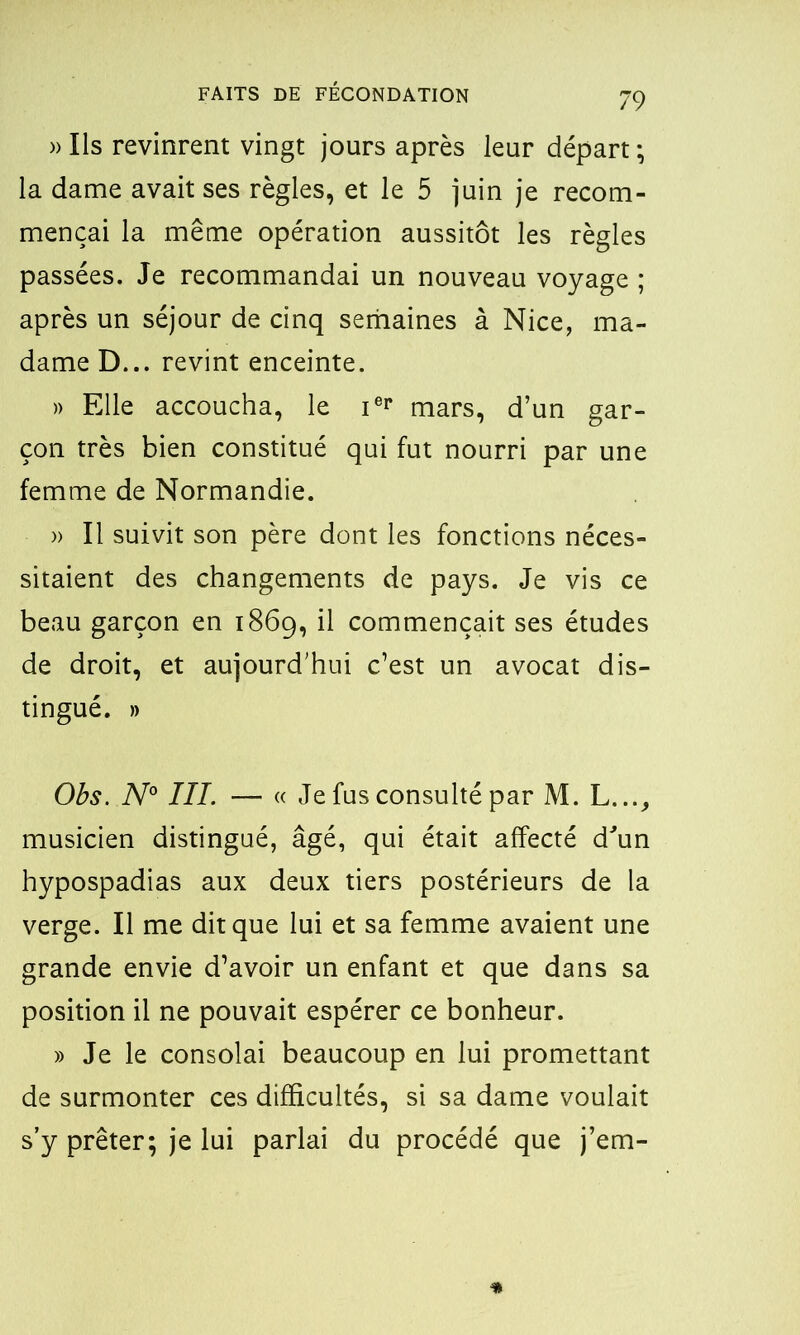 )> Ils revinrent vingt jours après leur départ ; la dame avait ses règles, et le 5 juin je recom- mençai la même opération aussitôt les règles passées. Je recommandai un nouveau voyage ; après un séjour de cinq semaines à Nice, ma- dame D... revint enceinte. » Elle accoucha, le ier mars, d’un gar- çon très bien constitué qui fut nourri par une femme de Normandie. » Il suivit son père dont les fonctions néces- sitaient des changements de pays. Je vis ce beau garçon en 1869, il commençait ses études de droit, et aujourd’hui c’est un avocat dis- tingué. » Obs. N° III. — « Je fus consulté par M. L..., musicien distingué, âgé, qui était affecté d'un hypospadias aux deux tiers postérieurs de la verge. Il me dit que lui et sa femme avaient une grande envie d’avoir un enfant et que dans sa position il ne pouvait espérer ce bonheur. » Je le consolai beaucoup en lui promettant de surmonter ces difficultés, si sa dame voulait s’y prêter; je lui parlai du procédé que j’em-