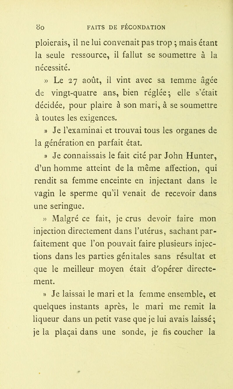 ploierais, il ne lui convenait pas trop ; mais étant la seule ressource, il fallut se soumettre à la nécessité. » Le 27 août, il vint avec sa îemme âgée de vingt-quatre ans, bien réglée-, elle s’était décidée, pour plaire à son mari, à se soumettre à toutes les exigences. » Je l’examinai et trouvai tous les organes de la génération en parfait état. » Je connaissais le fait cité par John Hunter, d’un homme atteint de la même affection, qui rendit sa femme enceinte en injectant dans le vagin le sperme qu’il venait de recevoir dans une seringue. » Malgré ce fait, je crus devoir faire mon injection directement dans l’utérus, sachant par- faitement que l’on pouvait faire plusieurs injec- tions dans les parties génitales sans résultat et que le meilleur moyen était d'opérer directe- ment. » Je laissai le mari et la femme ensemble, et quelques instants après, le mari me remit la liqueur dans un petit vase que je lui avais laissé ; je la plaçai dans une sonde, je fis coucher la