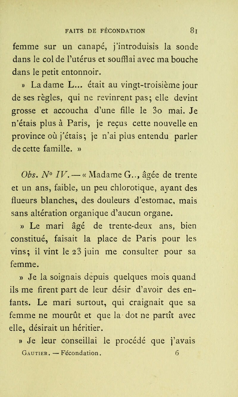 femme sur un canapé, j’introduisis la sonde dans le col de l’utérus et soufflai avec ma bouche dans le petit entonnoir. » La dame L... était au vingt-troisième jour de ses règles, qui ne revinrent pas; elle devint grosse et accoucha d’une fille le 3o mai. Je n’étais plus à Paris, je reçus cette nouvelle en province où j’étais; je n’ai plus entendu parler de cette famille. » Obs. N° IV. — « Madame G.., âgée de trente et un ans, faible, un peu chlorotique, ayant des flueurs blanches, des douleurs d’estomac, mais sans altération organique d’aucun organe. » Le mari âgé de trente-deux ans, bien constitué, faisait la place de Paris pour les vins; il vint le 23 juin me consulter pour sa femme. » Je la soignais depuis quelques mois quand ils me firent part de leur désir d’avoir des en- fants. Le mari surtout, qui craignait que sa femme ne mourût et que la dot ne partît avec elle, désirait un héritier. » Je leur conseillai le procédé que j’avais Gautier.—Fécondation. 6