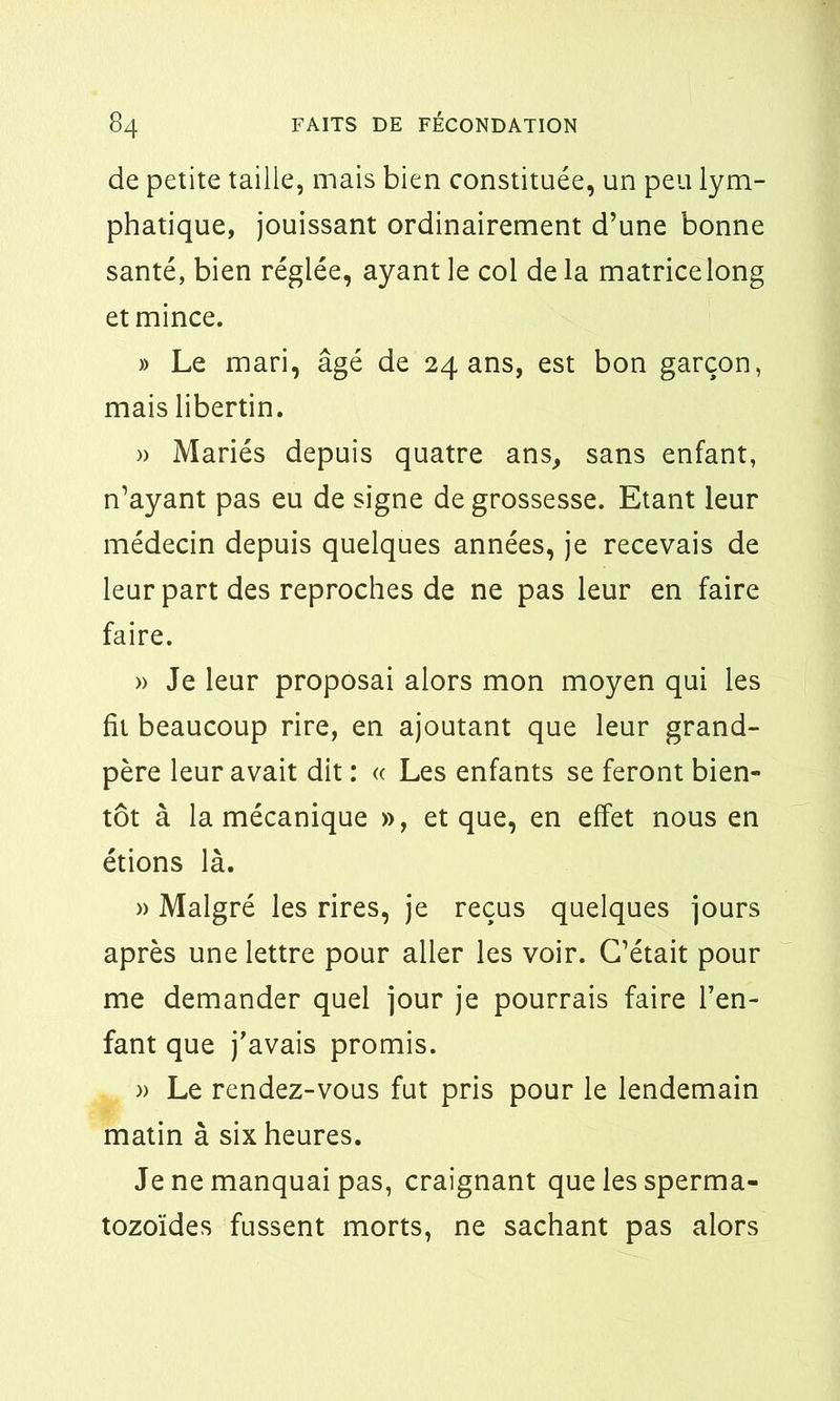 de petite taille, mais bien constituée, un peu lym- phatique, jouissant ordinairement d’une bonne santé, bien réglée, ayant le col delà matrice long et mince. » Le mari, âgé de 24 ans, est bon garçon, mais libertin. » Mariés depuis quatre ans, sans enfant, n’ayant pas eu de signe de grossesse. Etant leur médecin depuis quelques années, je recevais de leur part des reproches de ne pas leur en faire faire. » Je leur proposai alors mon moyen qui les fit beaucoup rire, en ajoutant que leur grand- père leur avait dit : « Les enfants se feront bien- tôt à la mécanique », et que, en effet nous en étions là. » Malgré les rires, je reçus quelques jours après une lettre pour aller les voir. C’était pour me demander quel jour je pourrais faire l’en- fant que j’avais promis. » Le rendez-vous fut pris pour le lendemain matin à six heures. Je ne manquai pas, craignant que les sperma- tozoïdes fussent morts, ne sachant pas alors