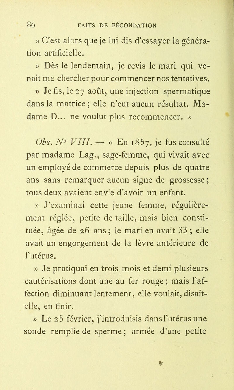 » C’est alors que je lui dis d’essayer la généra- tion artificielle. » Dès le lendemain, je revis le mari qui ve- nait me chercher pour commencer nos tentatives. » Je fis, le 27 août, une injection spermatique dans la matrice ; elle n’eut aucun résultat. Ma- dame D... ne voulut plus recommencer. » Obs. N° VIII. — « En 1857, je fus consulté par madame Lag., sage-femme, qui vivait avec un employé de commerce depuis plus de quatre ans sans remarquer aucun signe de grossesse ; tous deux avaient envie d’avoir un enfant. » J’examinai cette jeune femme, régulière- ment réglée, petite de taille, mais bien consti- tuée, âgée de 26 ans; le mari en avait 33 ; elle avait un engorgement de la lèvre antérieure de l’utérus. » Je pratiquai en trois mois et demi plusieurs cautérisations dont une au fer rouge; mais l’af- fection diminuant lentement, elle voulait, disait- elle, en finir. » Le 25 février, j’introduisis dansl’utérus une sonde remplie de sperme ; armée d’une petite