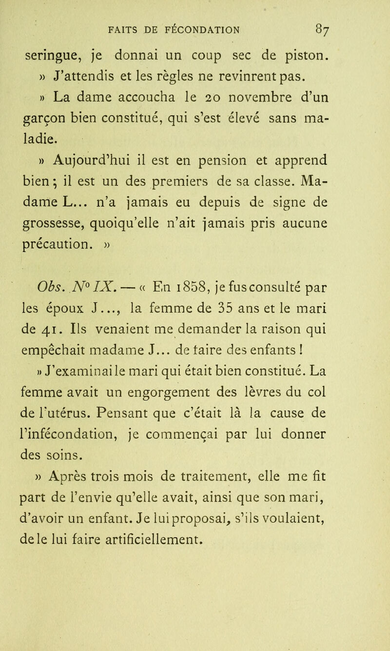 seringue, je donnai un coup sec de piston. » J’attendis et les règles ne revinrent pas. » La dame accoucha le 20 novembre d’un garçon bien constitué, qui s’est élevé sans ma- ladie. » Aujourd’hui il est en pension et apprend bien ; il est un des premiers de sa classe. Ma- dame L... n’a jamais eu depuis de signe de grossesse, quoiqu’elle n’ait jamais pris aucune précaution. » Obs. N° IX. — « En 1858, je fus consulté par les époux J..., la femme de 35 ans et le mari de 41. Ils venaient me demander la raison qui empêchait madame J... de taire des enfants ! » J’examinai le mari qui était bien constitué. La femme avait un engorgement des lèvres du col de l’utérus. Pensant que c’était là la cause de l’infécondation, je commençai par lui donner des soins. » Après trois mois de traitement, elle me fit part de l’envie qu’elle avait, ainsi que son mari, d’avoir un enfant. Je lui proposai, s’ils voulaient, de le lui faire artificiellement.