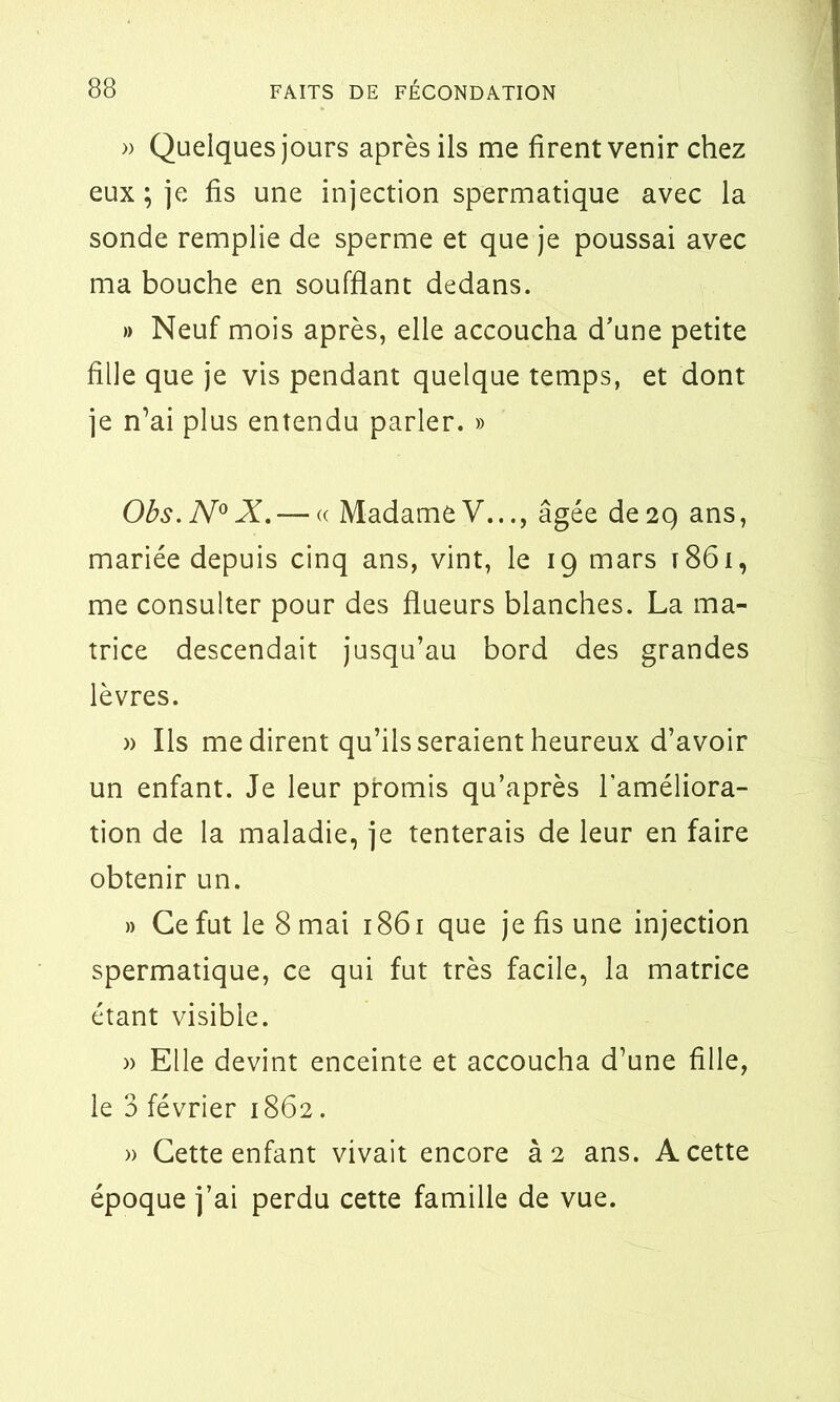 » Quelques jours après ils me firent venir chez eux; je fis une injection spermatique avec la sonde remplie de sperme et que je poussai avec ma bouche en soufflant dedans. » Neuf mois après, elle accoucha d’une petite fille que je vis pendant quelque temps, et dont je n’ai plus entendu parler. » Obs.N0X. — « MadameV..., âgée de29 ans, mariée depuis cinq ans, vint, le 19 mars 1861, me consulter pour des flueurs blanches. La ma- trice descendait jusqu’au bord des grandes lèvres. » Ils médirent qu’ils seraient heureux d’avoir un enfant. Je leur promis qu’après l’améliora- tion de la maladie, je tenterais de leur en faire obtenir un. » Ce fut le 8 mai 1861 que je fis une injection spermatique, ce qui fut très facile, la matrice étant visible. » Elle devint enceinte et accoucha d’une fille, le 3 février 1862. » Cette enfant vivait encore à 2 ans. A cette époque j’ai perdu cette famille de vue.