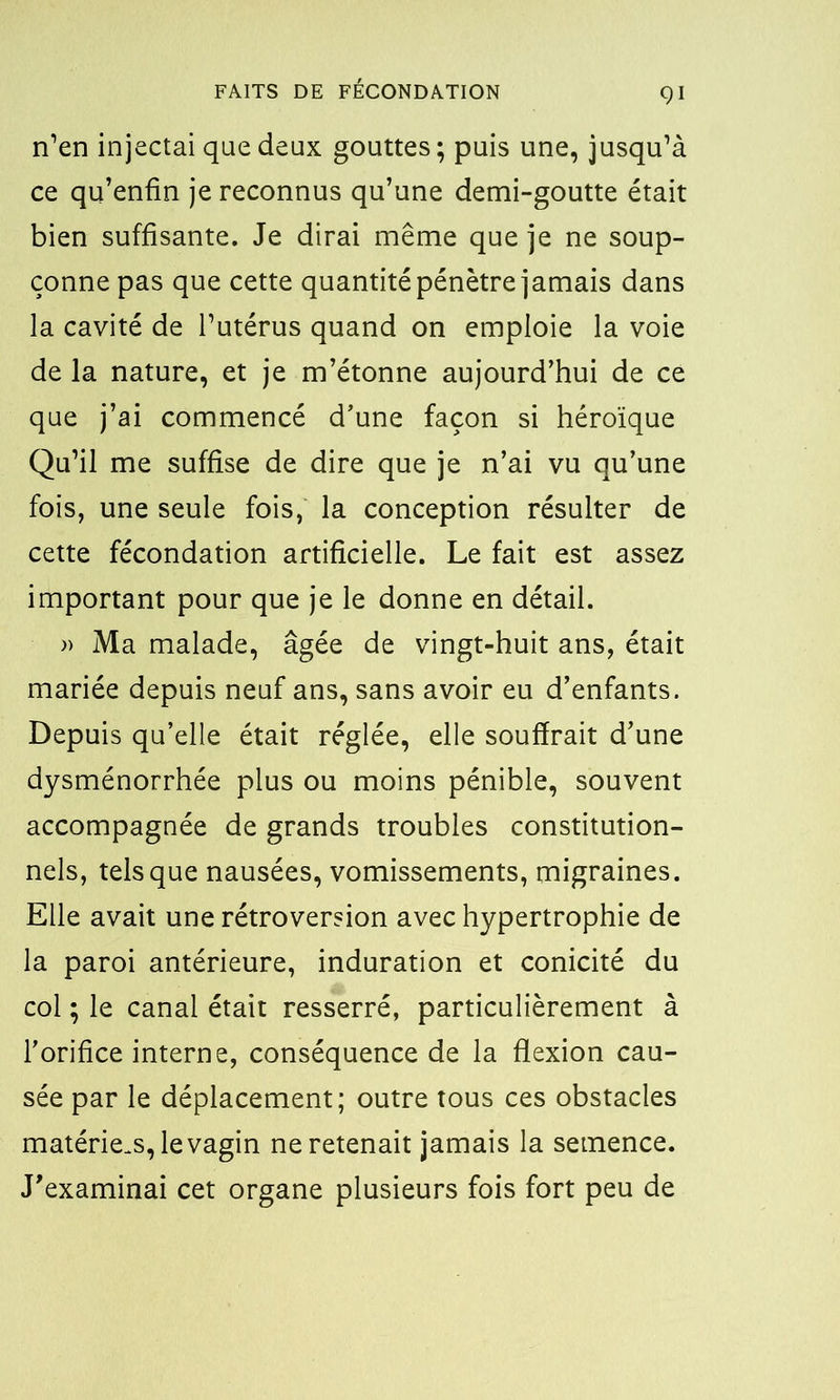 n’en injectai que deux gouttes; puis une, jusqu’à ce qu’enfin je reconnus qu’une demi-goutte était bien suffisante. Je dirai même que je ne soup- çonne pas que cette quantité pénètre jamais dans la cavité de l’utérus quand on emploie la voie de la nature, et je m’étonne aujourd’hui de ce que j’ai commencé d’une façon si héroïque Qu’il me suffise de dire que je n’ai vu qu’une fois, une seule fois, la conception résulter de cette fécondation artificielle. Le fait est assez important pour que je le donne en détail. » Ma malade, âgée de vingt-huit ans, était mariée depuis neuf ans, sans avoir eu d’enfants. Depuis qu’elle était réglée, elle souffrait d’une dysménorrhée plus ou moins pénible, souvent accompagnée de grands troubles constitution- nels, tels que nausées, vomissements, migraines. Elle avait une rétroversion avec hypertrophie de la paroi antérieure, induration et conicité du col ; le canal était resserré, particulièrement à l’orifice interne, conséquence de la flexion cau- sée par le déplacement; outre tous ces obstacles matériels, le vagin ne retenait jamais la semence. J’examinai cet organe plusieurs fois fort peu de