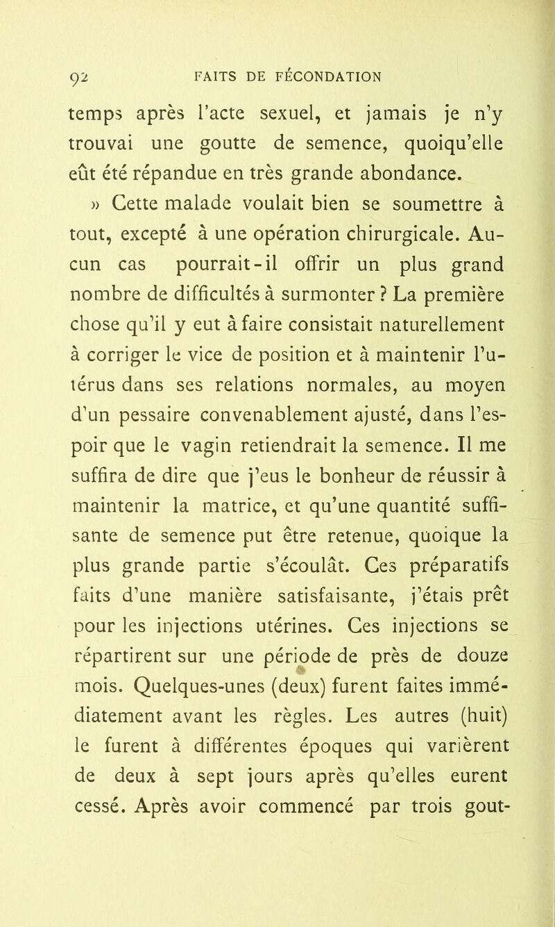 temps après l’acte sexuel, et jamais je n’y trouvai une goutte de semence, quoiqu’elle eût été répandue en très grande abondance. » Cette malade voulait bien se soumettre à tout, excepté à une opération chirurgicale. Au- cun cas pourrait-il offrir un plus grand nombre de difficultés à surmonter ? La première chose qu’il y eut à faire consistait naturellement à corriger le vice de position et à maintenir l’u- térus dans ses relations normales, au moyen d’un pessaire convenablement ajusté, dans l’es- poir que le vagin retiendrait la semence. Il me suffira de dire que j’eus le bonheur de réussir à maintenir la matrice, et qu’une quantité suffi- sante de semence put être retenue, quoique la plus grande partie s’écoulât. Ces préparatifs faits d’une manière satisfaisante, j’étais prêt pour les injections utérines. Ces injections se répartirent sur une période de près de douze mois. Quelques-unes (deux) furent faites immé- diatement avant les règles. Les autres (huit) le furent à différentes époques qui varièrent de deux à sept jours après qu’elles eurent cessé. Après avoir commencé par trois goût-