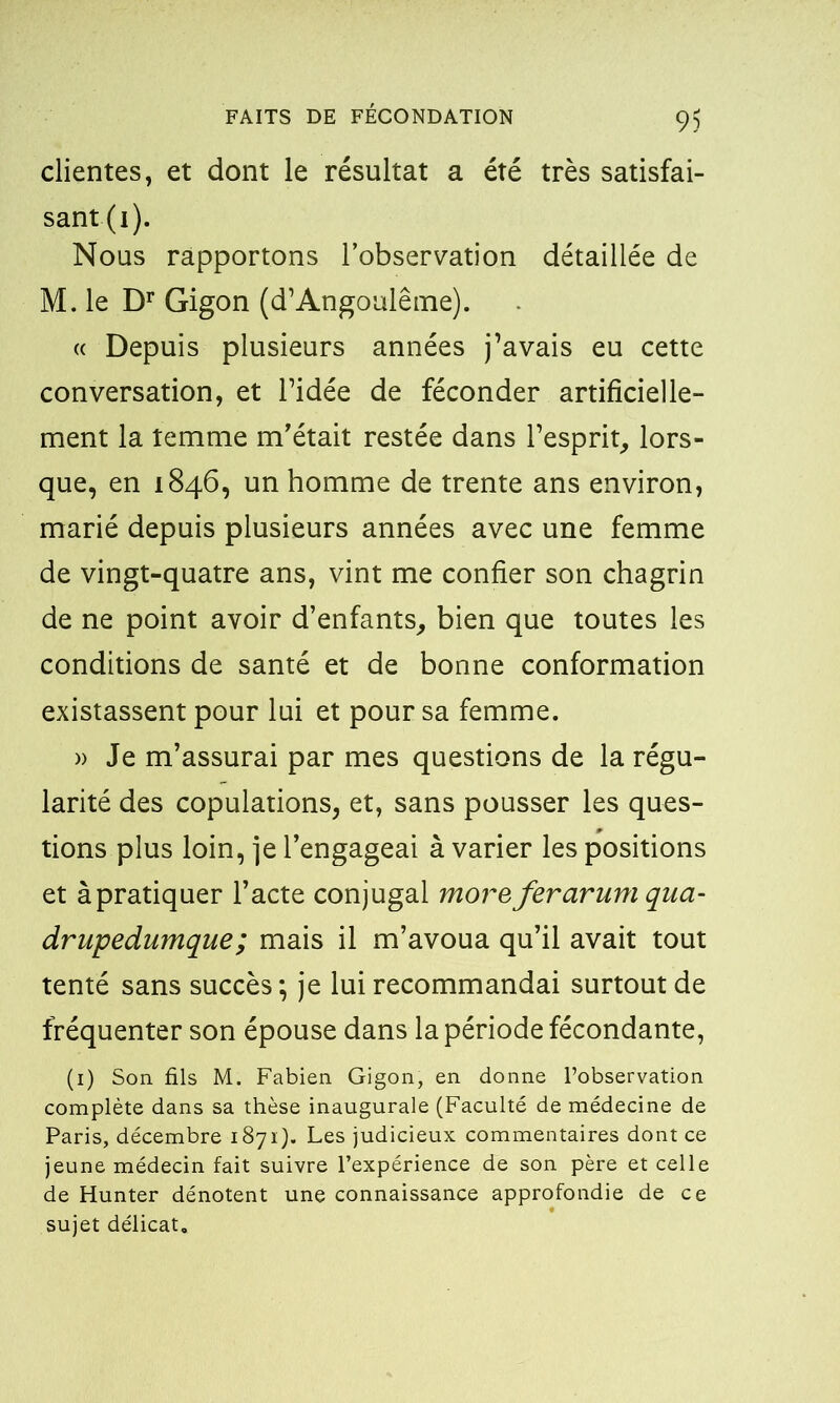 clientes, et dont le résultat a été très satisfai- sant^). Nous rapportons l’observation détaillée de M. le Dr Gigon (d’Angoulême). « Depuis plusieurs années j’avais eu cette conversation, et l’idée de féconder artificielle- ment la temme m’était restée dans l’esprit, lors- que, en 1846, un homme de trente ans environ, marié depuis plusieurs années avec une femme de vingt-quatre ans, vint me confier son chagrin de ne point avoir d’enfants, bien que toutes les conditions de santé et de bonne conformation existassent pour lui et pour sa femme. » Je m’assurai par mes questions de la régu- larité des copulations, et, sans pousser les ques- tions plus loin, je l’engageai avarier les positions et àpratiquer l’acte conjugal morefer arum qua- drupedumque; mais il m’avoua qu’il avait tout tenté sans succès; je lui recommandai surtout de fréquenter son épouse dans la période fécondante, (1) Son fils M. Fabien Gigon, en donne l’observation complète dans sa thèse inaugurale (Faculté de médecine de Paris, décembre 1871). Les judicieux commentaires dont ce jeune médecin fait suivre l’expérience de son père et celle de Hunter dénotent une connaissance approfondie de ce sujet délicat.