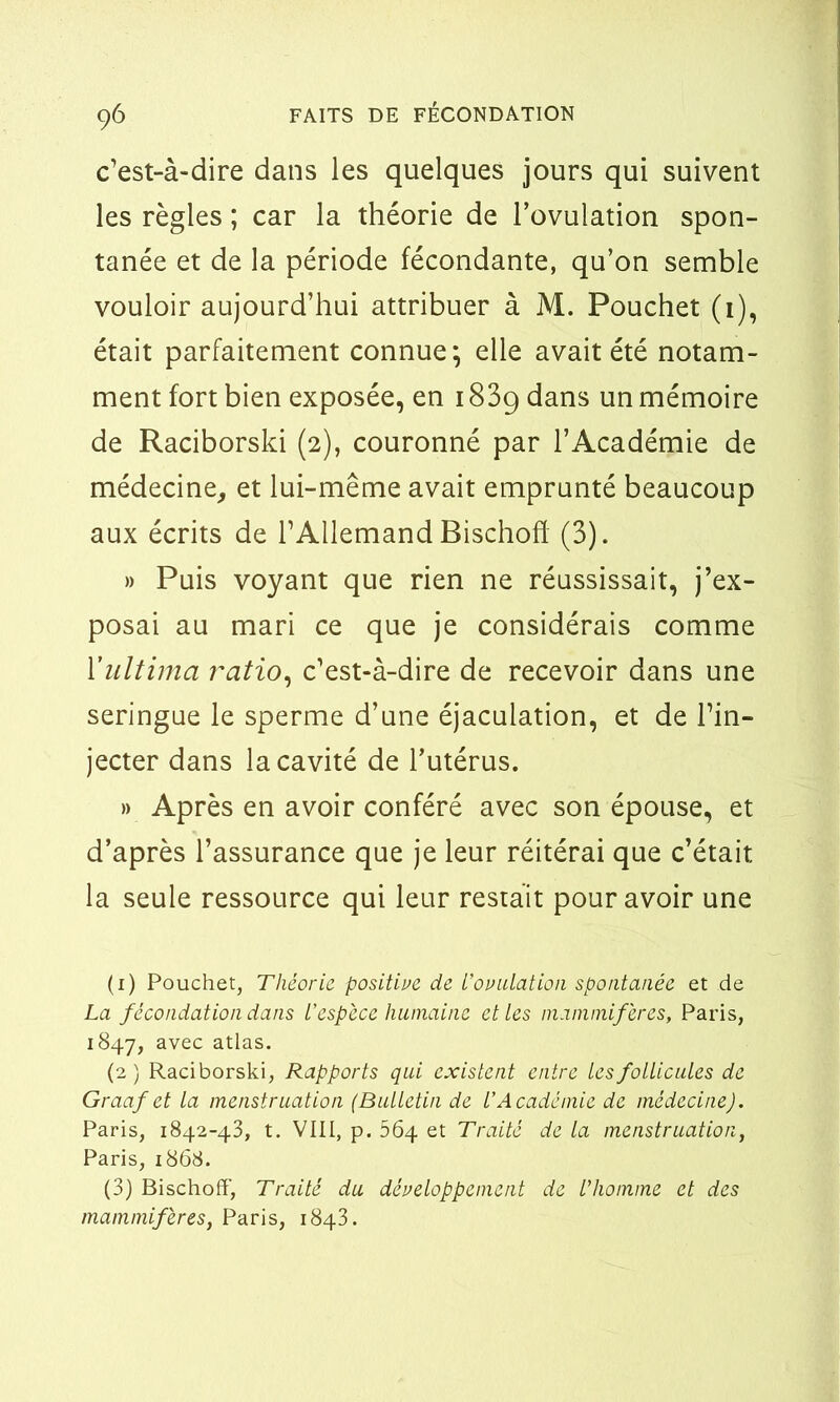 c’est-à-dire dans les quelques jours qui suivent les règles ; car la théorie de l’ovulation spon- tanée et de la période fécondante, qu’on semble vouloir aujourd’hui attribuer à M. Pouchet (1), était parfaitement connue; elle avait été notam- ment fort bien exposée, en 183g dans un mémoire de Raciborski (2), couronné par l’Académie de médecine, et lui-même avait emprunté beaucoup aux écrits de l’Allemand Bischofï (3). » Puis voyant que rien ne réussissait, j’ex- posai au mari ce que je considérais comme Yultima ratio, c’est-à-dire de recevoir dans une seringue le sperme d’une éjaculation, et de l’in- jecter dans la cavité de l’utérus. » Après en avoir conféré avec son épouse, et d’après l’assurance que je leur réitérai que c’était la seule ressource qui leur restait pour avoir une (1) Pouchet, Théorie positive de L’ovulation spontanée et de La fécondation dans L’espèce humaine et les mammifères, Paris, 1847, avec atlas. (2 ) Raciborski, Rapports qui existent entre les follicules de Graaf et la menstruation (Bulletin de l’Académie de médecine). Paris, 1842-43, t. VIII, p. 564 et Traité de la menstruation, Paris, 1868. (3) Bischoff, Traité du développement de l’homme et des mammifères, Paris, 1843.