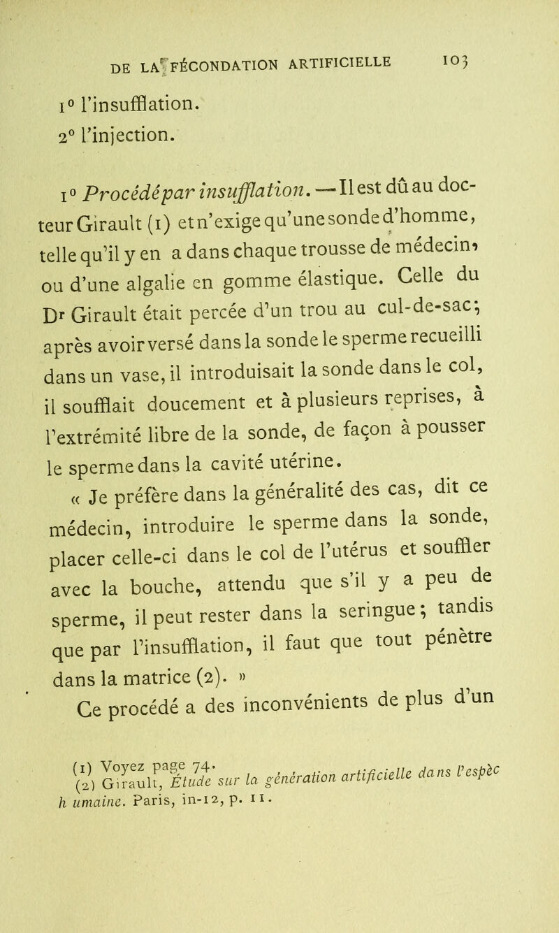 i° l’insufflation. 20 l’injection. i° Procédé par insufflation. —Il est dûau doc- teurGirault (1) etn’exigequ’unesonded’homme, telle qu’il y en a dans chaque trousse de médecin, ou d’une algalie en gomme élastique. Celle du Dr Girault était percée d’un trou au cul-de-sac, après avoir versé dans la sonde le sperme recueilli dans un vase, il introduisait la sonde dans le col, il soufflait doucement et à plusieurs reprises, a l’extrémité libre de la sonde, de façon à pousser le sperme dans la cavité utérine. « Je préfère dans la généralité des cas, dit ce médecin, introduire le sperme dans la sonde, placer celle-ci dans le col de l’utérus et souffler avec la bouche, attendu que s’il y a peu de sperme, il peut rester dans la seringue; tandis que par l’insufflation, il faut que tout pénètre dans la matrice (2). » Ce procédé a des inconvénients de plus d un (1) Voyez page 74. . (2) Girault, Étude sur la génération artificielle h umaine. Paris, in-12, p. 11. dans Vesplc