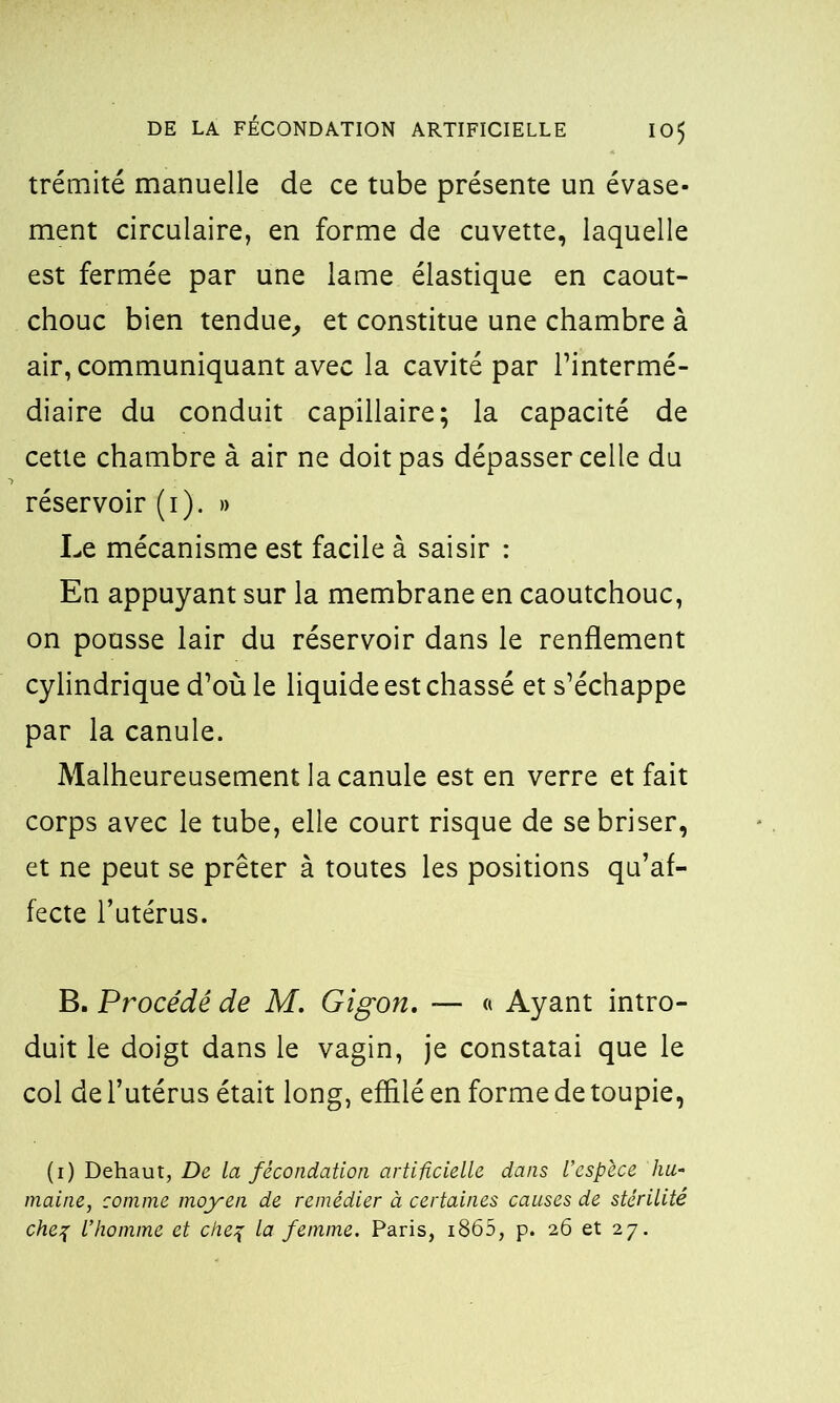 trémité manuelle de ce tube présente un évase- ment circulaire, en forme de cuvette, laquelle est fermée par une lame élastique en caout- chouc bien tendue, et constitue une chambre à air, communiquant avec la cavité par l’intermé- diaire du conduit capillaire; la capacité de cette chambre à air ne doit pas dépasser celle du réservoir (i). » Le mécanisme est facile à saisir : En appuyant sur la membrane en caoutchouc, on pousse lair du réservoir dans le renflement cylindrique d’où le liquide est chassé et s’échappe par la canule. Malheureusement la canule est en verre et fait corps avec le tube, elle court risque de se briser, et ne peut se prêter à toutes les positions qu’af- fecte l’utérus. B. Procédé de M. Gigon. — « Ayant intro- duit le doigt dans le vagin, je constatai que le col de l’utérus était long, effilé en forme de toupie, (i) Dehaut, De la fécondation artificielle dans Vespèce hu- maine, comme moyen de remédier à certaines causes de stérilité che% l’homme et chef la femme. Paris, i865, p. 26 et 27.