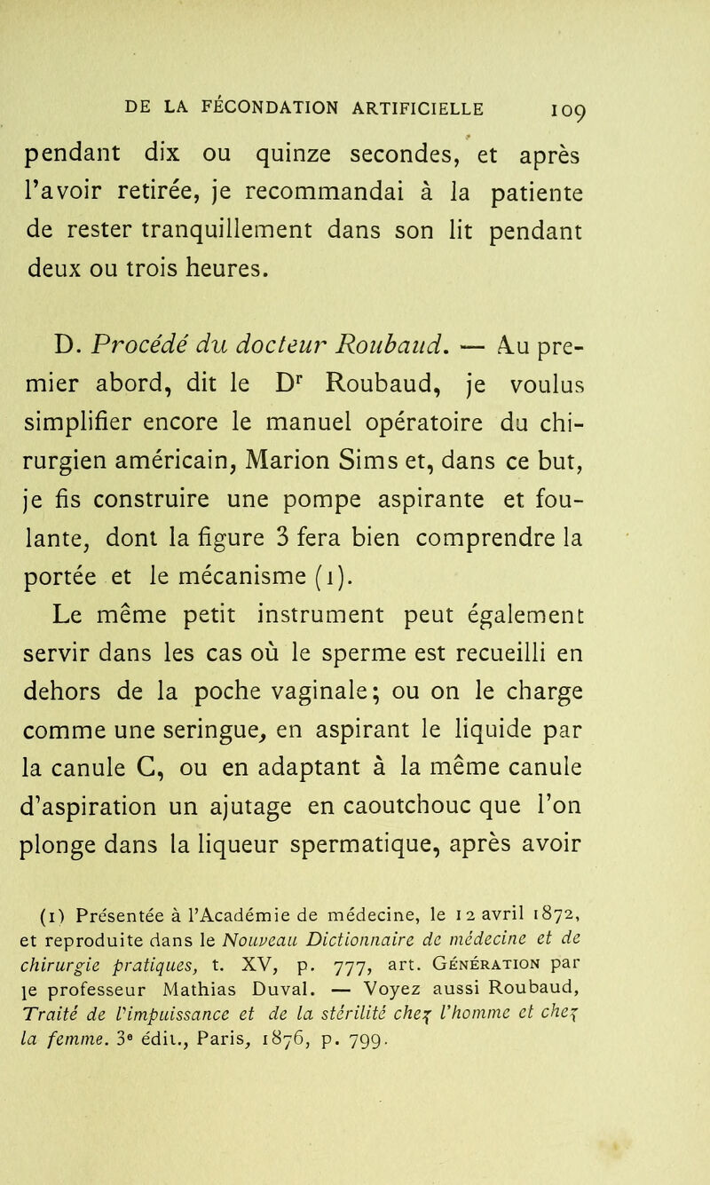 pendant dix ou quinze secondes, et après l’avoir retirée, je recommandai à la patiente de rester tranquillement dans son lit pendant deux ou trois heures. D. Procédé du docteur Roubaud. — Ru pre- mier abord, dit le Dr Roubaud, je voulus simplifier encore le manuel opératoire du chi- rurgien américain, Marion Sims et, dans ce but, je fis construire une pompe aspirante et fou- lante, dont la figure 3 fera bien comprendre la portée et le mécanisme (i). Le même petit instrument peut également servir dans les cas où le sperme est recueilli en dehors de la poche vaginale; ou on le charge comme une seringue, en aspirant le liquide par la canule G, ou en adaptant à la même canule d’aspiration un ajutage en caoutchouc que l’on plonge dans la liqueur spermatique, après avoir (i) Présentée à l’Académie de médecine, le 12 avril 1872, et reproduite dans le Nouveau Dictionnaire de médecine et de chirurgie pratiques, t. XV, p. 777, art. Génération par le professeur Mathias Duval. — Voyez aussi Roubaud, Traité de Vimpuissance et de la stérilité chef l’homme et che\ La femme. 3e édit., Paris, 1876, p. 799.