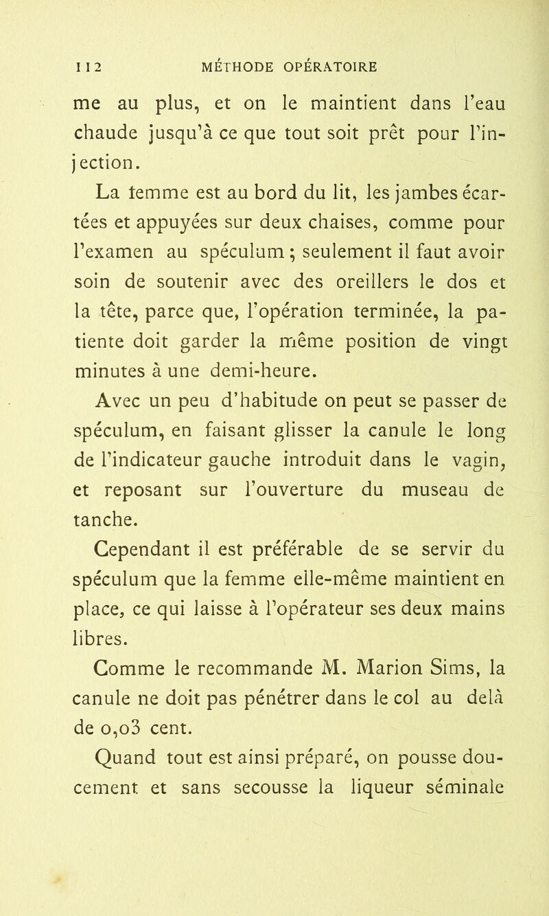 me au plus, et on le maintient dans l’eau chaude jusqu’à ce que tout soit prêt pour l’in- jection. La temme est au bord du lit, les jambes écar- tées et appuyées sur deux chaises, comme pour l’examen au spéculum ; seulement il faut avoir soin de soutenir avec des oreillers le dos et la tête, parce que, l’opération terminée, la pa- tiente doit garder la même position de vingt minutes à une demi-heure. Avec un peu d’habitude on peut se passer de spéculum, en faisant glisser la canule le long de l’indicateur gauche introduit dans le vagin, et reposant sur l’ouverture du museau de tanche. Cependant il est préférable de se servir du spéculum que la femme elle-même maintient en place, ce qui laisse à l’opérateur ses deux mains libres. Comme le recommande M. Marion Sims, la canule ne doit pas pénétrer dans le col au delà de o,o3 cent. Quand tout est ainsi préparé, on pousse dou- cement et sans secousse la liqueur séminale