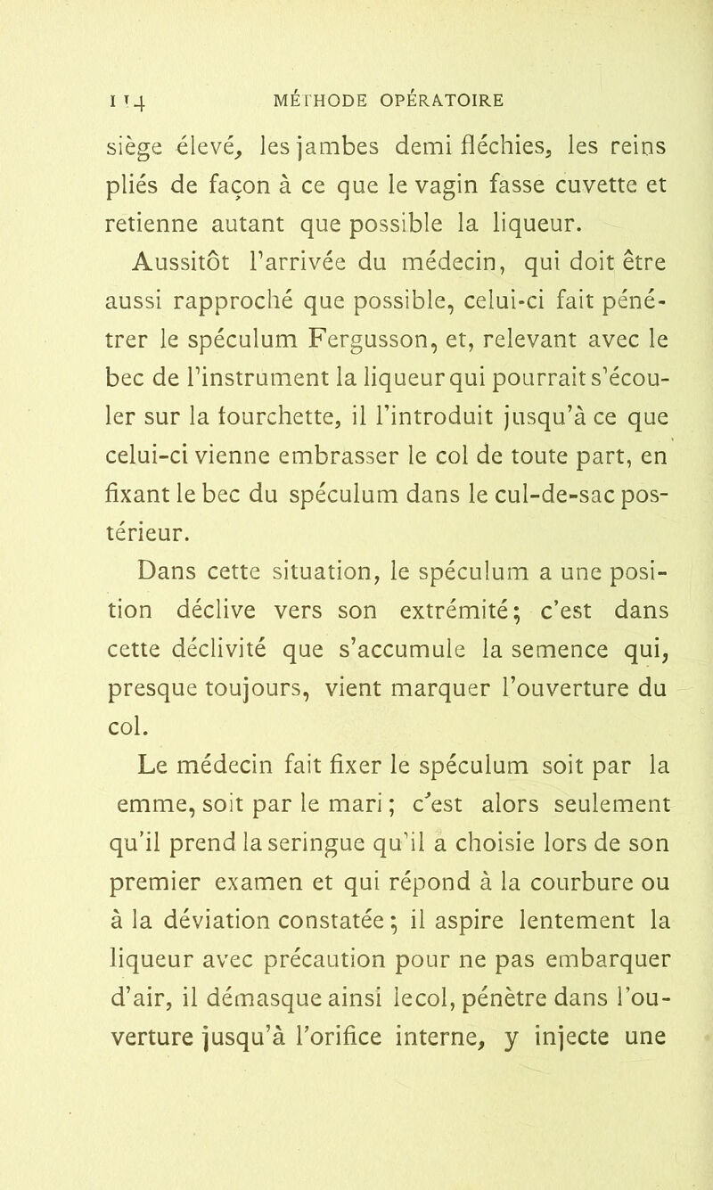 siège élevé, les jambes demi fléchies, les reins pliés de façon à ce que le vagin fasse cuvette et retienne autant que possible la liqueur. Aussitôt l’arrivée du médecin, qui doit être aussi rapproché que possible, celui-ci fait péné- trer le spéculum Fergusson, et, relevant avec le bec de l’instrument la liqueur qui pourrait s’écou- ler sur la fourchette, il l’introduit jusqu’à ce que celui-ci vienne embrasser le col de toute part, en fixant le bec du spéculum dans le cul-de-sac pos- térieur. Dans cette situation, le spéculum a une posi- tion déclive vers son extrémité; c’est dans cette déclivité que s’accumule la semence qui, presque toujours, vient marquer l’ouverture du col. Le médecin fait fixer le spéculum soit par la emme, soit par le mari ; c'est alors seulement qu’il prend la seringue qu’il a choisie lors de son premier examen et qui répond à la courbure ou à la déviation constatée ; il aspire lentement la liqueur avec précaution pour ne pas embarquer d’air, il démasque ainsi iecol, pénètre dans l’ou- verture jusqu’à l’orifice interne, y injecte une